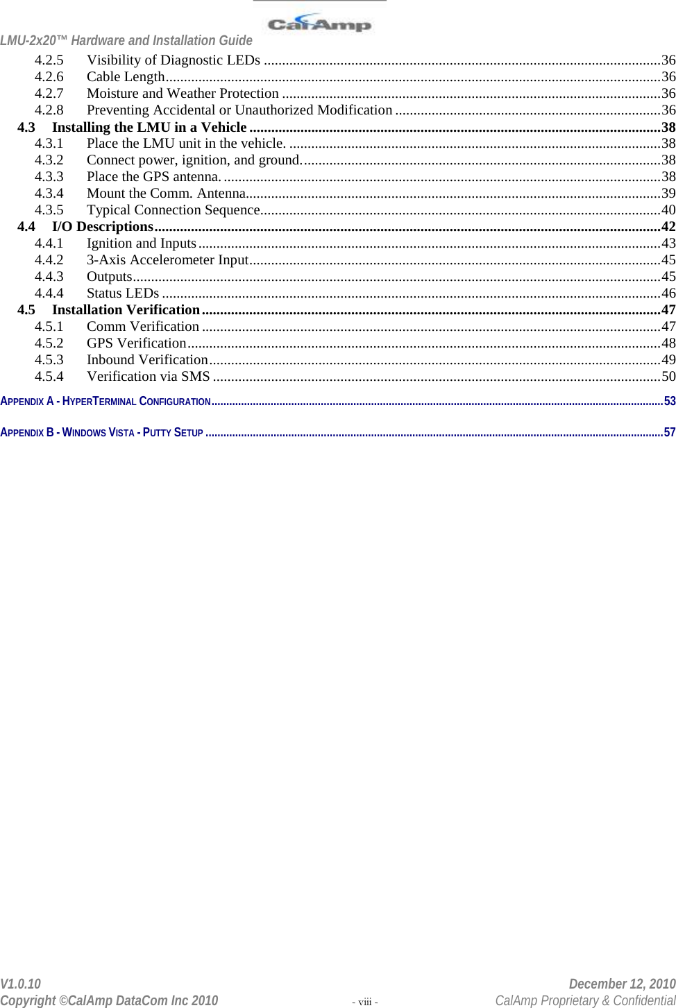 LMU-2x20™ Hardware and Installation Guide  V1.0.10    December 12, 2010 Copyright ©CalAmp DataCom Inc 2010 - viii -  CalAmp Proprietary &amp; Confidential 4.2.5 Visibility of Diagnostic LEDs ............................................................................................................. 36 4.2.6 Cable Length ........................................................................................................................................ 36 4.2.7 Moisture and Weather Protection ........................................................................................................ 36 4.2.8 Preventing Accidental or Unauthorized Modification ......................................................................... 36 4.3 Installing the LMU in a Vehicle ................................................................................................................. 38 4.3.1 Place the LMU unit in the vehicle. ...................................................................................................... 38 4.3.2 Connect power, ignition, and ground. .................................................................................................. 38 4.3.3 Place the GPS antenna. ........................................................................................................................ 38 4.3.4 Mount the Comm. Antenna.................................................................................................................. 39 4.3.5 Typical Connection Sequence.............................................................................................................. 40 4.4 I/O Descriptions ........................................................................................................................................... 42 4.4.1 Ignition and Inputs ............................................................................................................................... 43 4.4.2 3-Axis Accelerometer Input ................................................................................................................. 45 4.4.3 Outputs ................................................................................................................................................. 45 4.4.4 Status LEDs ......................................................................................................................................... 46 4.5 Installation Verification .............................................................................................................................. 47 4.5.1 Comm Verification .............................................................................................................................. 47 4.5.2 GPS Verification .................................................................................................................................. 48 4.5.3 Inbound Verification ............................................................................................................................ 49 4.5.4 Verification via SMS ........................................................................................................................... 50 APPENDIX A - HYPERTERMINAL CONFIGURATION ......................................................................................................................................................... 53 APPENDIX B - WINDOWS VISTA - PUTTY SETUP ........................................................................................................................................................... 57  