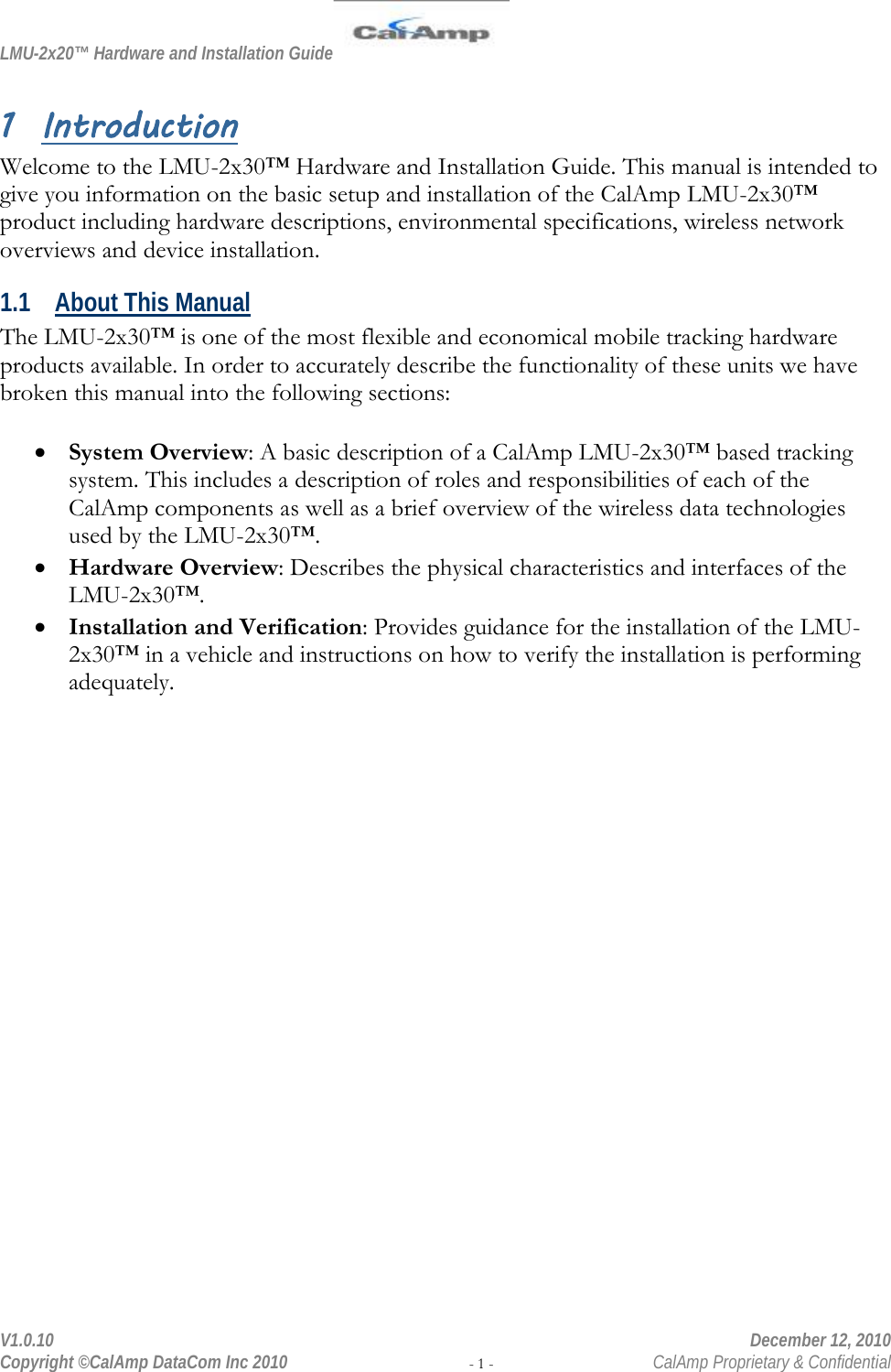 LMU-2x20™ Hardware and Installation Guide  V1.0.10    December 12, 2010 Copyright ©CalAmp DataCom Inc 2010 - 1 -  CalAmp Proprietary &amp; Confidential 1 Introduction Welcome to the LMU-2x30™ Hardware and Installation Guide. This manual is intended to give you information on the basic setup and installation of the CalAmp LMU-2x30™ product including hardware descriptions, environmental specifications, wireless network overviews and device installation. 1.1 About This Manual The LMU-2x30™ is one of the most flexible and economical mobile tracking hardware products available. In order to accurately describe the functionality of these units we have broken this manual into the following sections:  • System Overview: A basic description of a CalAmp LMU-2x30™ based tracking system. This includes a description of roles and responsibilities of each of the CalAmp components as well as a brief overview of the wireless data technologies used by the LMU-2x30™. • Hardware Overview: Describes the physical characteristics and interfaces of the LMU-2x30™. • Installation and Verification: Provides guidance for the installation of the LMU-2x30™ in a vehicle and instructions on how to verify the installation is performing adequately. 