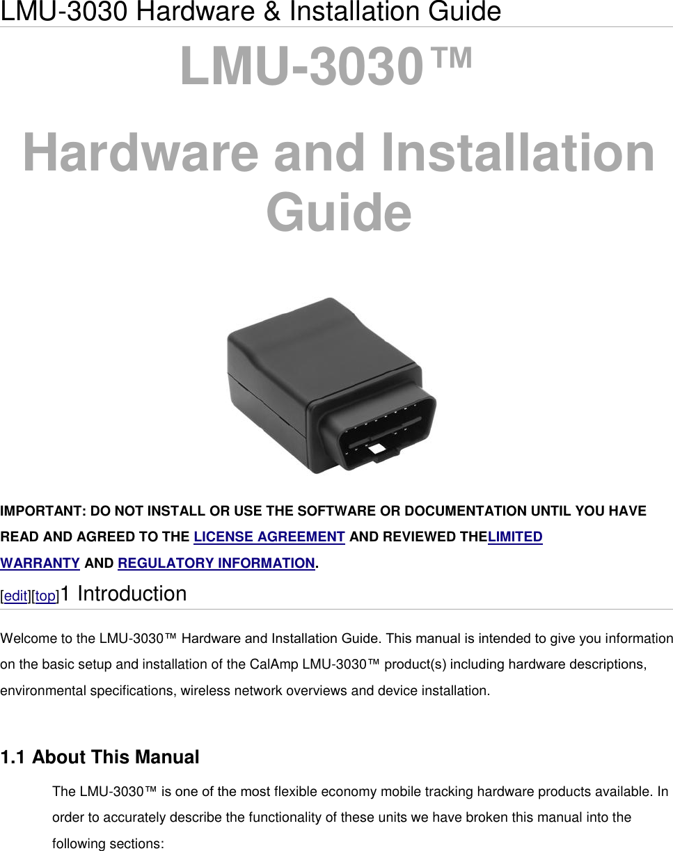 LMU-3030 Hardware &amp; Installation Guide LMU-3030™   Hardware and Installation Guide   IMPORTANT: DO NOT INSTALL OR USE THE SOFTWARE OR DOCUMENTATION UNTIL YOU HAVE READ AND AGREED TO THE LICENSE AGREEMENT AND REVIEWED THELIMITED WARRANTY AND REGULATORY INFORMATION. [edit][top]1 Introduction Welcome to the LMU-3030™ Hardware and Installation Guide. This manual is intended to give you information on the basic setup and installation of the CalAmp LMU-3030™ product(s) including hardware descriptions, environmental specifications, wireless network overviews and device installation.  1.1 About This Manual The LMU-3030™ is one of the most flexible economy mobile tracking hardware products available. In order to accurately describe the functionality of these units we have broken this manual into the following sections: 