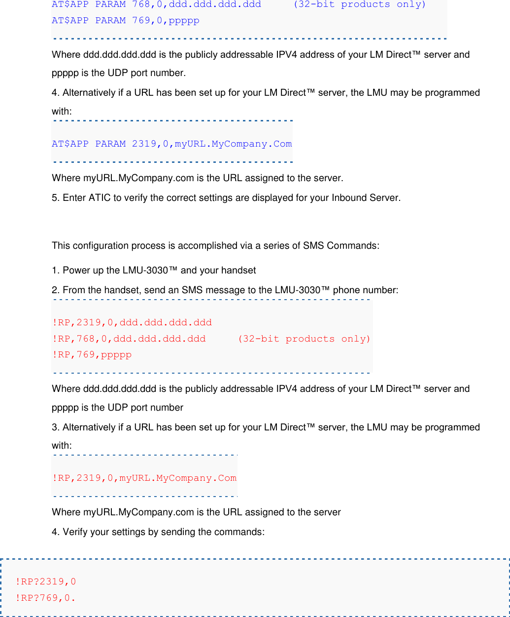 AT$APP PARAM 768,0,ddd.ddd.ddd.ddd     (32-bit products only) AT$APP PARAM 769,0,ppppp Where ddd.ddd.ddd.ddd is the publicly addressable IPV4 address of your LM Direct™ server and ppppp is the UDP port number. 4. Alternatively if a URL has been set up for your LM Direct™ server, the LMU may be programmed with: AT$APP PARAM 2319,0,myURL.MyCompany.Com Where myURL.MyCompany.com is the URL assigned to the server. 5. Enter ATIC to verify the correct settings are displayed for your Inbound Server.  This configuration process is accomplished via a series of SMS Commands: 1. Power up the LMU-3030™ and your handset 2. From the handset, send an SMS message to the LMU-3030™ phone number: !RP,2319,0,ddd.ddd.ddd.ddd !RP,768,0,ddd.ddd.ddd.ddd     (32-bit products only) !RP,769,ppppp Where ddd.ddd.ddd.ddd is the publicly addressable IPV4 address of your LM Direct™ server and ppppp is the UDP port number 3. Alternatively if a URL has been set up for your LM Direct™ server, the LMU may be programmed with: !RP,2319,0,myURL.MyCompany.Com Where myURL.MyCompany.com is the URL assigned to the server 4. Verify your settings by sending the commands:  !RP?2319,0 !RP?769,0.   