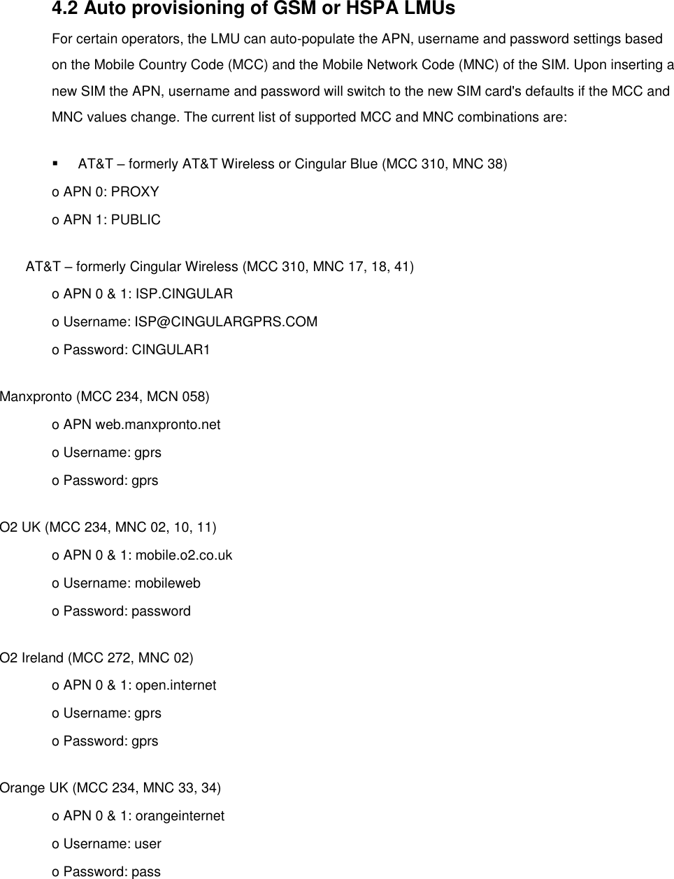  4.2 Auto provisioning of GSM or HSPA LMUs For certain operators, the LMU can auto-populate the APN, username and password settings based on the Mobile Country Code (MCC) and the Mobile Network Code (MNC) of the SIM. Upon inserting a new SIM the APN, username and password will switch to the new SIM card&apos;s defaults if the MCC and MNC values change. The current list of supported MCC and MNC combinations are:  AT&amp;T – formerly AT&amp;T Wireless or Cingular Blue (MCC 310, MNC 38) o APN 0: PROXY o APN 1: PUBLIC AT&amp;T – formerly Cingular Wireless (MCC 310, MNC 17, 18, 41) o APN 0 &amp; 1: ISP.CINGULAR o Username: ISP@CINGULARGPRS.COM o Password: CINGULAR1 Manxpronto (MCC 234, MCN 058) o APN web.manxpronto.net o Username: gprs o Password: gprs O2 UK (MCC 234, MNC 02, 10, 11) o APN 0 &amp; 1: mobile.o2.co.uk o Username: mobileweb o Password: password O2 Ireland (MCC 272, MNC 02) o APN 0 &amp; 1: open.internet o Username: gprs o Password: gprs Orange UK (MCC 234, MNC 33, 34) o APN 0 &amp; 1: orangeinternet o Username: user o Password: pass 