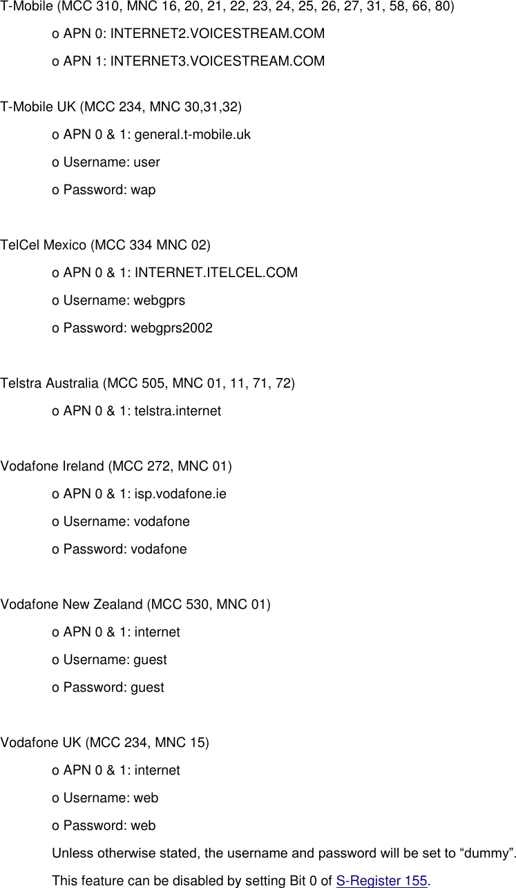 T-Mobile (MCC 310, MNC 16, 20, 21, 22, 23, 24, 25, 26, 27, 31, 58, 66, 80) o APN 0: INTERNET2.VOICESTREAM.COM o APN 1: INTERNET3.VOICESTREAM.COM T-Mobile UK (MCC 234, MNC 30,31,32) o APN 0 &amp; 1: general.t-mobile.uk o Username: user o Password: wap  TelCel Mexico (MCC 334 MNC 02) o APN 0 &amp; 1: INTERNET.ITELCEL.COM o Username: webgprs o Password: webgprs2002  Telstra Australia (MCC 505, MNC 01, 11, 71, 72) o APN 0 &amp; 1: telstra.internet  Vodafone Ireland (MCC 272, MNC 01) o APN 0 &amp; 1: isp.vodafone.ie o Username: vodafone o Password: vodafone  Vodafone New Zealand (MCC 530, MNC 01) o APN 0 &amp; 1: internet o Username: guest o Password: guest  Vodafone UK (MCC 234, MNC 15) o APN 0 &amp; 1: internet o Username: web o Password: web Unless otherwise stated, the username and password will be set to “dummy”. This feature can be disabled by setting Bit 0 of S-Register 155. 