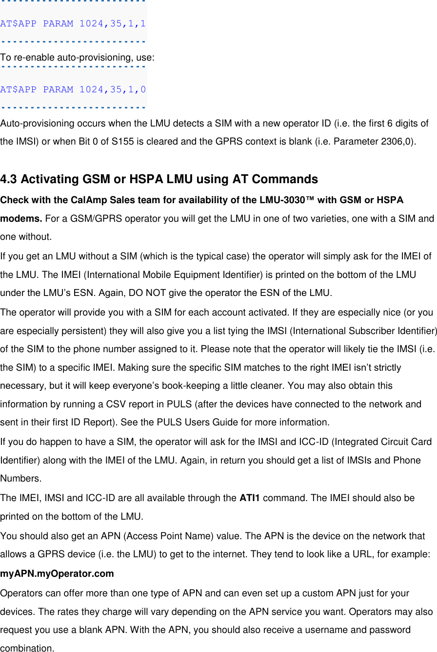 AT$APP PARAM 1024,35,1,1 To re-enable auto-provisioning, use: AT$APP PARAM 1024,35,1,0 Auto-provisioning occurs when the LMU detects a SIM with a new operator ID (i.e. the first 6 digits of the IMSI) or when Bit 0 of S155 is cleared and the GPRS context is blank (i.e. Parameter 2306,0).  4.3 Activating GSM or HSPA LMU using AT Commands Check with the CalAmp Sales team for availability of the LMU-3030™ with GSM or HSPA modems. For a GSM/GPRS operator you will get the LMU in one of two varieties, one with a SIM and one without. If you get an LMU without a SIM (which is the typical case) the operator will simply ask for the IMEI of the LMU. The IMEI (International Mobile Equipment Identifier) is printed on the bottom of the LMU under the LMU’s ESN. Again, DO NOT give the operator the ESN of the LMU. The operator will provide you with a SIM for each account activated. If they are especially nice (or you are especially persistent) they will also give you a list tying the IMSI (International Subscriber Identifier) of the SIM to the phone number assigned to it. Please note that the operator will likely tie the IMSI (i.e. the SIM) to a specific IMEI. Making sure the specific SIM matches to the right IMEI isn’t strictly necessary, but it will keep everyone’s book-keeping a little cleaner. You may also obtain this information by running a CSV report in PULS (after the devices have connected to the network and sent in their first ID Report). See the PULS Users Guide for more information. If you do happen to have a SIM, the operator will ask for the IMSI and ICC-ID (Integrated Circuit Card Identifier) along with the IMEI of the LMU. Again, in return you should get a list of IMSIs and Phone Numbers. The IMEI, IMSI and ICC-ID are all available through the ATI1 command. The IMEI should also be printed on the bottom of the LMU. You should also get an APN (Access Point Name) value. The APN is the device on the network that allows a GPRS device (i.e. the LMU) to get to the internet. They tend to look like a URL, for example: myAPN.myOperator.com Operators can offer more than one type of APN and can even set up a custom APN just for your devices. The rates they charge will vary depending on the APN service you want. Operators may also request you use a blank APN. With the APN, you should also receive a username and password combination. 