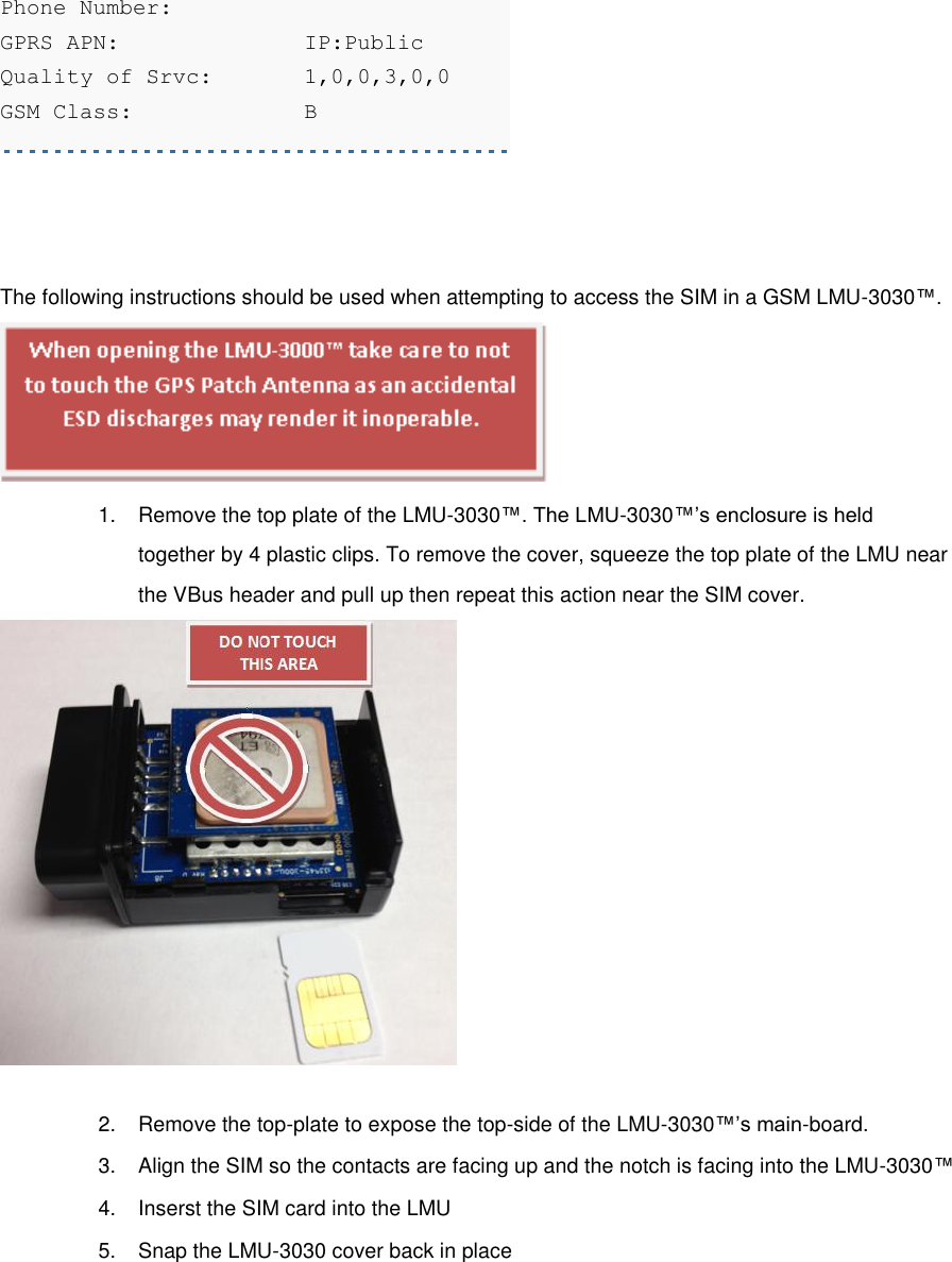 Phone Number:     GPRS APN:    IP:Public Quality of Srvc:  1,0,0,3,0,0 GSM Class:    B  [edit][top]4.4 Accessing the SIM The following instructions should be used when attempting to access the SIM in a GSM LMU-3030™.  1.  Remove the top plate of the LMU-3030™. The LMU-3030™’s enclosure is held together by 4 plastic clips. To remove the cover, squeeze the top plate of the LMU near the VBus header and pull up then repeat this action near the SIM cover.  2.  Remove the top-plate to expose the top-side of the LMU-3030™’s main-board. 3.  Align the SIM so the contacts are facing up and the notch is facing into the LMU-3030™ 4.  Inserst the SIM card into the LMU 5.  Snap the LMU-3030 cover back in place 