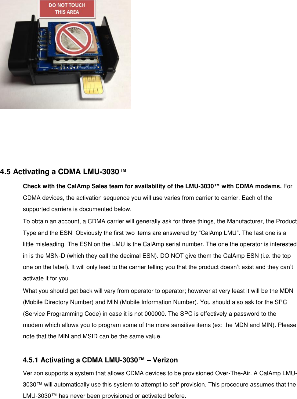   6. Insert the SIM into the LMU. 7.   4.5 Activating a CDMA LMU-3030™ Check with the CalAmp Sales team for availability of the LMU-3030™ with CDMA modems. For CDMA devices, the activation sequence you will use varies from carrier to carrier. Each of the supported carriers is documented below. To obtain an account, a CDMA carrier will generally ask for three things, the Manufacturer, the Product Type and the ESN. Obviously the first two items are answered by “CalAmp LMU”. The last one is a little misleading. The ESN on the LMU is the CalAmp serial number. The one the operator is interested in is the MSN-D (which they call the decimal ESN). DO NOT give them the CalAmp ESN (i.e. the top one on the label). It will only lead to the carrier telling you that the product doesn’t exist and they can’t activate it for you. What you should get back will vary from operator to operator; however at very least it will be the MDN (Mobile Directory Number) and MIN (Mobile Information Number). You should also ask for the SPC (Service Programming Code) in case it is not 000000. The SPC is effectively a password to the modem which allows you to program some of the more sensitive items (ex: the MDN and MIN). Please note that the MIN and MSID can be the same value.  4.5.1 Activating a CDMA LMU-3030™ – Verizon Verizon supports a system that allows CDMA devices to be provisioned Over-The-Air. A CalAmp LMU-3030™ will automatically use this system to attempt to self provision. This procedure assumes that the LMU-3030™ has never been provisioned or activated before. 