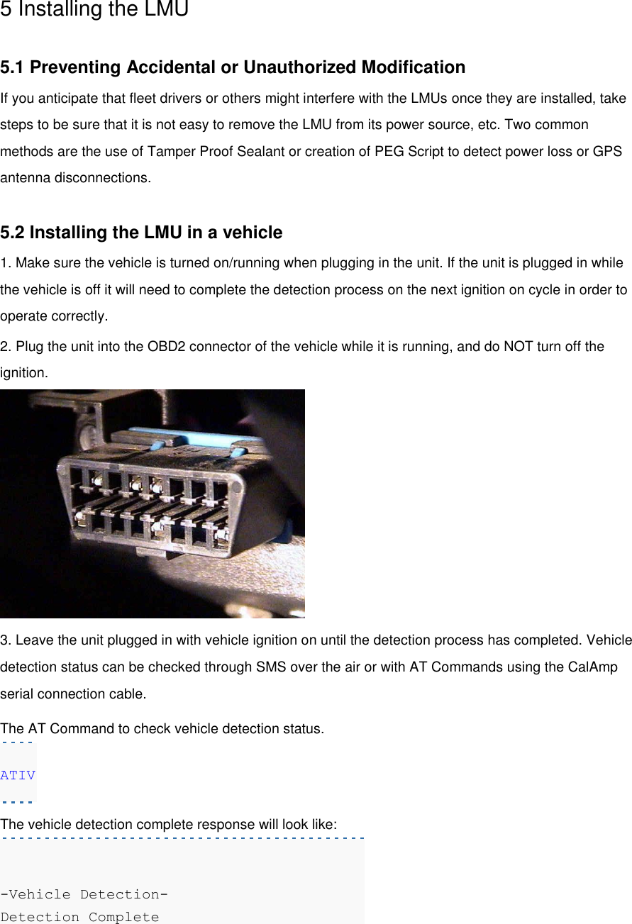 5 Installing the LMU  5.1 Preventing Accidental or Unauthorized Modification If you anticipate that fleet drivers or others might interfere with the LMUs once they are installed, take steps to be sure that it is not easy to remove the LMU from its power source, etc. Two common methods are the use of Tamper Proof Sealant or creation of PEG Script to detect power loss or GPS antenna disconnections.  5.2 Installing the LMU in a vehicle 1. Make sure the vehicle is turned on/running when plugging in the unit. If the unit is plugged in while the vehicle is off it will need to complete the detection process on the next ignition on cycle in order to operate correctly. 2. Plug the unit into the OBD2 connector of the vehicle while it is running, and do NOT turn off the ignition.  3. Leave the unit plugged in with vehicle ignition on until the detection process has completed. Vehicle detection status can be checked through SMS over the air or with AT Commands using the CalAmp serial connection cable. The AT Command to check vehicle detection status. ATIV The vehicle detection complete response will look like:   -Vehicle Detection-  Detection Complete  