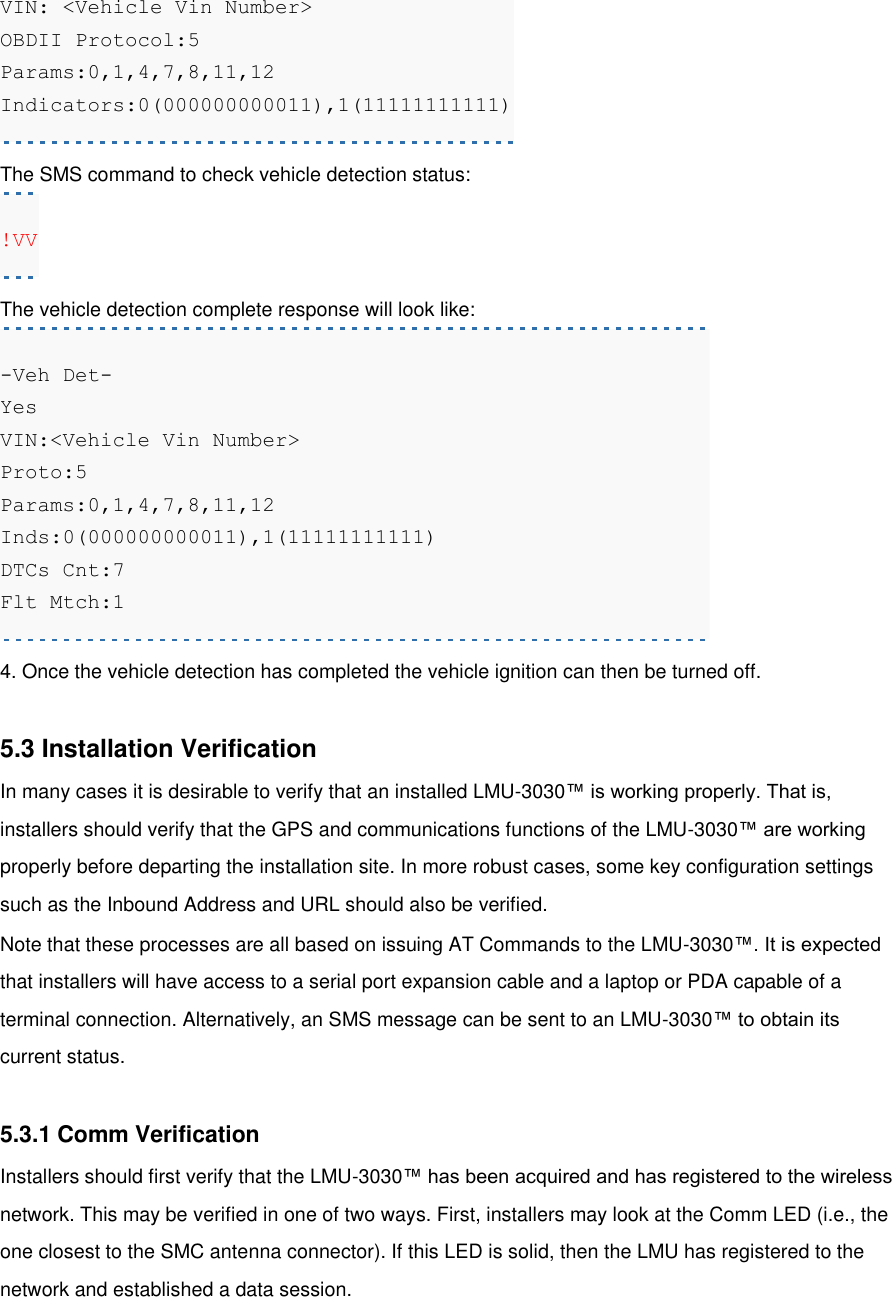 VIN: &lt;Vehicle Vin Number&gt;   OBDII Protocol:5  Params:0,1,4,7,8,11,12  Indicators:0(000000000011),1(11111111111) The SMS command to check vehicle detection status: !VV The vehicle detection complete response will look like: -Veh Det- Yes VIN:&lt;Vehicle Vin Number&gt; Proto:5 Params:0,1,4,7,8,11,12 Inds:0(000000000011),1(11111111111) DTCs Cnt:7 Flt Mtch:1 4. Once the vehicle detection has completed the vehicle ignition can then be turned off.  5.3 Installation Verification In many cases it is desirable to verify that an installed LMU-3030™ is working properly. That is, installers should verify that the GPS and communications functions of the LMU-3030™ are working properly before departing the installation site. In more robust cases, some key configuration settings such as the Inbound Address and URL should also be verified. Note that these processes are all based on issuing AT Commands to the LMU-3030™. It is expected that installers will have access to a serial port expansion cable and a laptop or PDA capable of a terminal connection. Alternatively, an SMS message can be sent to an LMU-3030™ to obtain its current status.  5.3.1 Comm Verification Installers should first verify that the LMU-3030™ has been acquired and has registered to the wireless network. This may be verified in one of two ways. First, installers may look at the Comm LED (i.e., the one closest to the SMC antenna connector). If this LED is solid, then the LMU has registered to the network and established a data session. 