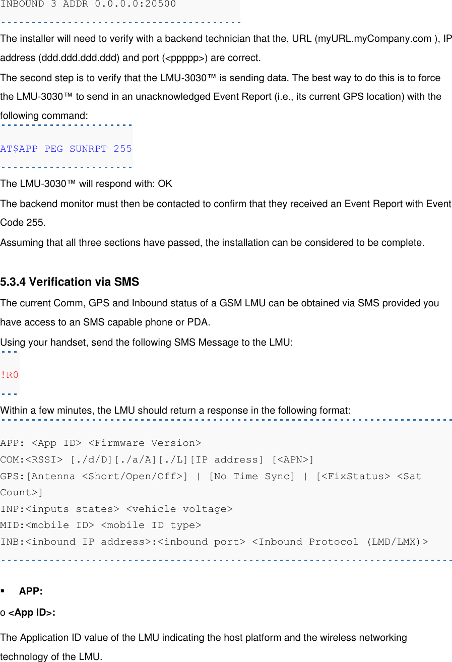 INBOUND 3 ADDR 0.0.0.0:20500 The installer will need to verify with a backend technician that the, URL (myURL.myCompany.com ), IP address (ddd.ddd.ddd.ddd) and port (&lt;ppppp&gt;) are correct. The second step is to verify that the LMU-3030™ is sending data. The best way to do this is to force the LMU-3030™ to send in an unacknowledged Event Report (i.e., its current GPS location) with the following command: AT$APP PEG SUNRPT 255 The LMU-3030™ will respond with: OK The backend monitor must then be contacted to confirm that they received an Event Report with Event Code 255. Assuming that all three sections have passed, the installation can be considered to be complete.  5.3.4 Verification via SMS The current Comm, GPS and Inbound status of a GSM LMU can be obtained via SMS provided you have access to an SMS capable phone or PDA. Using your handset, send the following SMS Message to the LMU: !R0 Within a few minutes, the LMU should return a response in the following format: APP: &lt;App ID&gt; &lt;Firmware Version&gt; COM:&lt;RSSI&gt; [./d/D][./a/A][./L][IP address] [&lt;APN&gt;] GPS:[Antenna &lt;Short/Open/Off&gt;] | [No Time Sync] | [&lt;FixStatus&gt; &lt;Sat Count&gt;] INP:&lt;inputs states&gt; &lt;vehicle voltage&gt; MID:&lt;mobile ID&gt; &lt;mobile ID type&gt; INB:&lt;inbound IP address&gt;:&lt;inbound port&gt; &lt;Inbound Protocol (LMD/LMX)&gt;  APP: o &lt;App ID&gt;: The Application ID value of the LMU indicating the host platform and the wireless networking technology of the LMU. 