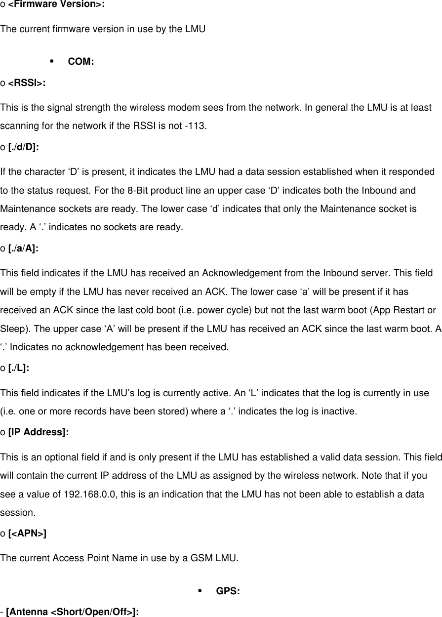 o &lt;Firmware Version&gt;: The current firmware version in use by the LMU  COM: o &lt;RSSI&gt;: This is the signal strength the wireless modem sees from the network. In general the LMU is at least scanning for the network if the RSSI is not -113. o [./d/D]: If the character ‘D’ is present, it indicates the LMU had a data session established when it responded to the status request. For the 8-Bit product line an upper case ‘D’ indicates both the Inbound and Maintenance sockets are ready. The lower case ‘d’ indicates that only the Maintenance socket is ready. A ‘.’ indicates no sockets are ready. o [./a/A]: This field indicates if the LMU has received an Acknowledgement from the Inbound server. This field will be empty if the LMU has never received an ACK. The lower case ‘a’ will be present if it has received an ACK since the last cold boot (i.e. power cycle) but not the last warm boot (App Restart or Sleep). The upper case ‘A’ will be present if the LMU has received an ACK since the last warm boot. A ‘.’ Indicates no acknowledgement has been received. o [./L]: This field indicates if the LMU’s log is currently active. An ‘L’ indicates that the log is currently in use (i.e. one or more records have been stored) where a ‘.’ indicates the log is inactive. o [IP Address]: This is an optional field if and is only present if the LMU has established a valid data session. This field will contain the current IP address of the LMU as assigned by the wireless network. Note that if you see a value of 192.168.0.0, this is an indication that the LMU has not been able to establish a data session. o [&lt;APN&gt;] The current Access Point Name in use by a GSM LMU.  GPS: - [Antenna &lt;Short/Open/Off&gt;]: 