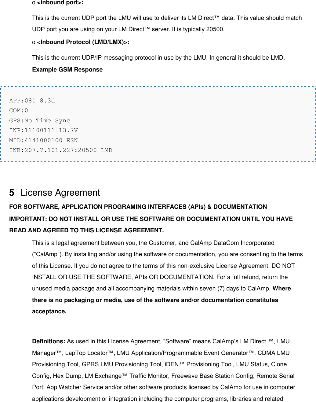 o &lt;inbound port&gt;: This is the current UDP port the LMU will use to deliver its LM Direct™ data. This value should match UDP port you are using on your LM Direct™ server. It is typically 20500. o &lt;Inbound Protocol (LMD/LMX)&gt;: This is the current UDP/IP messaging protocol in use by the LMU. In general it should be LMD. Example GSM Response  APP:081 8.3d COM:0 GPS:No Time Sync INP:11100111 13.7V MID:4141000100 ESN INB:207.7.101.227:20500 LMD   5  License Agreement FOR SOFTWARE, APPLICATION PROGRAMING INTERFACES (APIs) &amp; DOCUMENTATION IMPORTANT: DO NOT INSTALL OR USE THE SOFTWARE OR DOCUMENTATION UNTIL YOU HAVE READ AND AGREED TO THIS LICENSE AGREEMENT. This is a legal agreement between you, the Customer, and CalAmp DataCom Incorporated (“CalAmp”). By installing and/or using the software or documentation, you are consenting to the terms of this License. If you do not agree to the terms of this non-exclusive License Agreement, DO NOT INSTALL OR USE THE SOFTWARE, APIs OR DOCUMENTATION. For a full refund, return the unused media package and all accompanying materials within seven (7) days to CalAmp. Where there is no packaging or media, use of the software and/or documentation constitutes acceptance.  Definitions: As used in this License Agreement, “Software” means CalAmp’s LM Direct ™, LMU Manager™, LapTop Locator™, LMU Application/Programmable Event Generator™, CDMA LMU Provisioning Tool, GPRS LMU Provisioning Tool, iDEN™ Provisioning Tool, LMU Status, Clone Config, Hex Dump, LM Exchange™ Traffic Monitor, Freewave Base Station Config, Remote Serial Port, App Watcher Service and/or other software products licensed by CalAmp for use in computer applications development or integration including the computer programs, libraries and related 