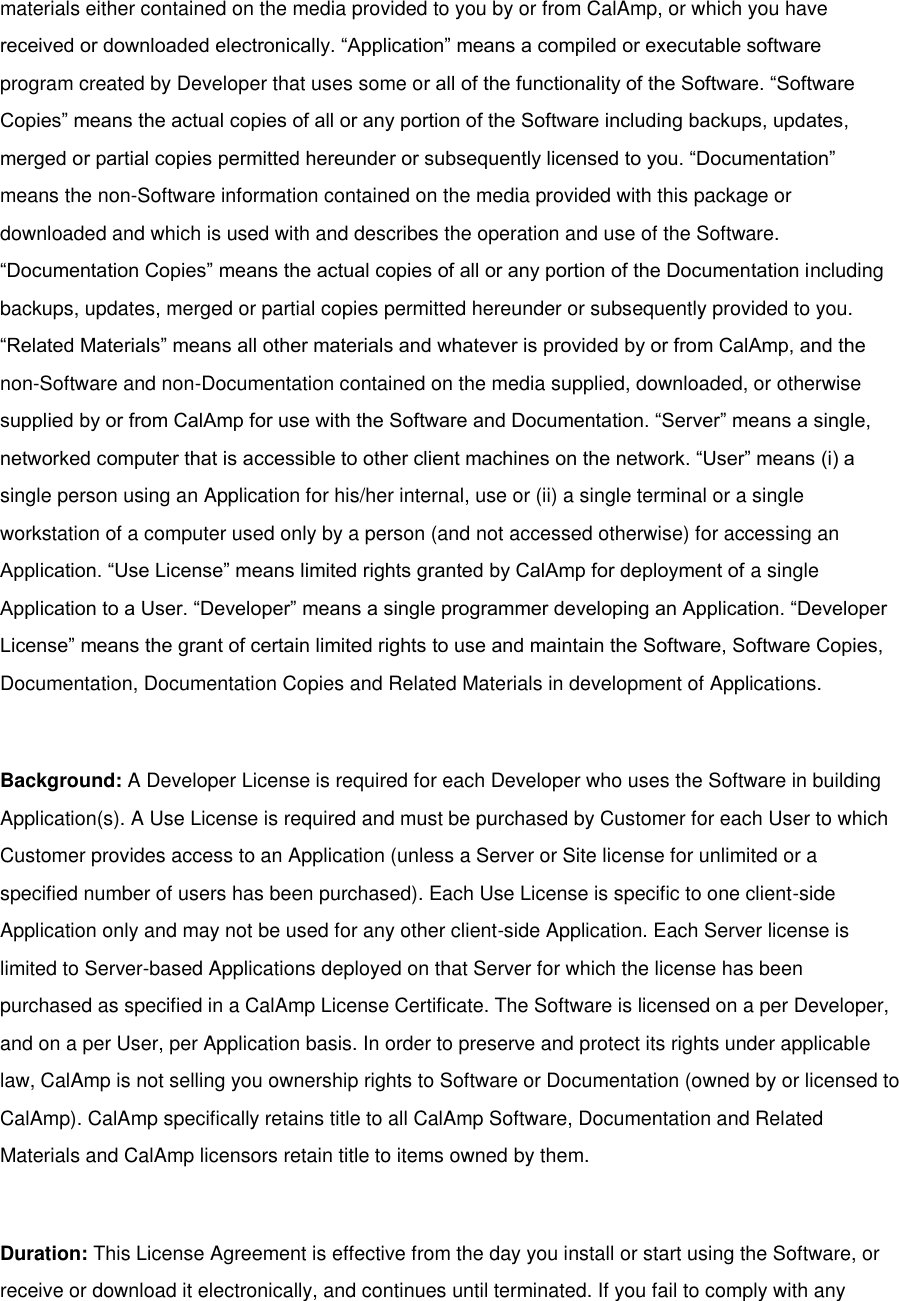 materials either contained on the media provided to you by or from CalAmp, or which you have received or downloaded electronically. “Application” means a compiled or executable software program created by Developer that uses some or all of the functionality of the Software. “Software Copies” means the actual copies of all or any portion of the Software including backups, updates, merged or partial copies permitted hereunder or subsequently licensed to you. “Documentation” means the non-Software information contained on the media provided with this package or downloaded and which is used with and describes the operation and use of the Software. “Documentation Copies” means the actual copies of all or any portion of the Documentation including backups, updates, merged or partial copies permitted hereunder or subsequently provided to you. “Related Materials” means all other materials and whatever is provided by or from CalAmp, and the non-Software and non-Documentation contained on the media supplied, downloaded, or otherwise supplied by or from CalAmp for use with the Software and Documentation. “Server” means a single, networked computer that is accessible to other client machines on the network. “User” means (i) a single person using an Application for his/her internal, use or (ii) a single terminal or a single workstation of a computer used only by a person (and not accessed otherwise) for accessing an Application. “Use License” means limited rights granted by CalAmp for deployment of a single Application to a User. “Developer” means a single programmer developing an Application. “Developer License” means the grant of certain limited rights to use and maintain the Software, Software Copies, Documentation, Documentation Copies and Related Materials in development of Applications.  Background: A Developer License is required for each Developer who uses the Software in building Application(s). A Use License is required and must be purchased by Customer for each User to which Customer provides access to an Application (unless a Server or Site license for unlimited or a specified number of users has been purchased). Each Use License is specific to one client-side Application only and may not be used for any other client-side Application. Each Server license is limited to Server-based Applications deployed on that Server for which the license has been purchased as specified in a CalAmp License Certificate. The Software is licensed on a per Developer, and on a per User, per Application basis. In order to preserve and protect its rights under applicable law, CalAmp is not selling you ownership rights to Software or Documentation (owned by or licensed to CalAmp). CalAmp specifically retains title to all CalAmp Software, Documentation and Related Materials and CalAmp licensors retain title to items owned by them.  Duration: This License Agreement is effective from the day you install or start using the Software, or receive or download it electronically, and continues until terminated. If you fail to comply with any 