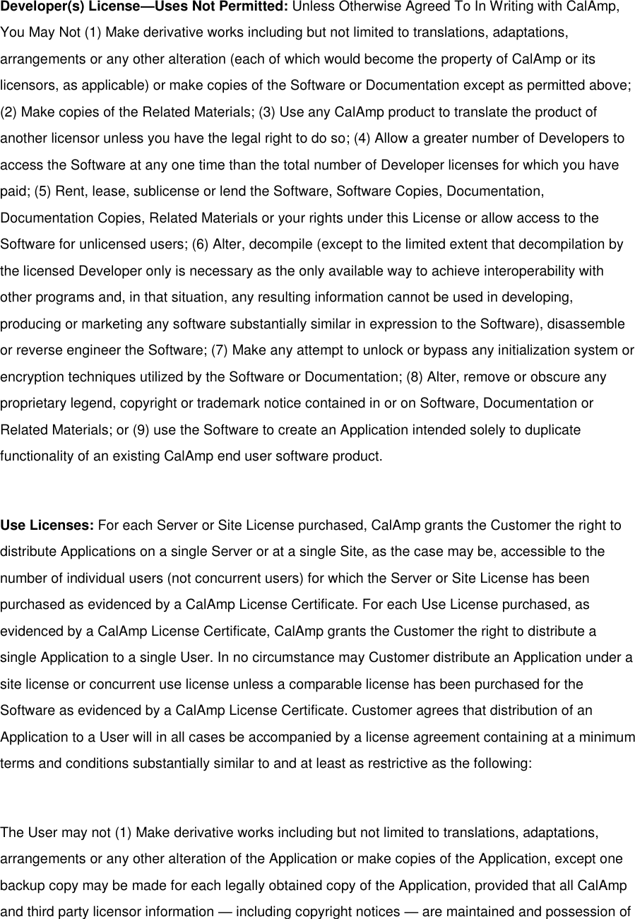 Developer(s) License—Uses Not Permitted: Unless Otherwise Agreed To In Writing with CalAmp, You May Not (1) Make derivative works including but not limited to translations, adaptations, arrangements or any other alteration (each of which would become the property of CalAmp or its licensors, as applicable) or make copies of the Software or Documentation except as permitted above; (2) Make copies of the Related Materials; (3) Use any CalAmp product to translate the product of another licensor unless you have the legal right to do so; (4) Allow a greater number of Developers to access the Software at any one time than the total number of Developer licenses for which you have paid; (5) Rent, lease, sublicense or lend the Software, Software Copies, Documentation, Documentation Copies, Related Materials or your rights under this License or allow access to the Software for unlicensed users; (6) Alter, decompile (except to the limited extent that decompilation by the licensed Developer only is necessary as the only available way to achieve interoperability with other programs and, in that situation, any resulting information cannot be used in developing, producing or marketing any software substantially similar in expression to the Software), disassemble or reverse engineer the Software; (7) Make any attempt to unlock or bypass any initialization system or encryption techniques utilized by the Software or Documentation; (8) Alter, remove or obscure any proprietary legend, copyright or trademark notice contained in or on Software, Documentation or Related Materials; or (9) use the Software to create an Application intended solely to duplicate functionality of an existing CalAmp end user software product.  Use Licenses: For each Server or Site License purchased, CalAmp grants the Customer the right to distribute Applications on a single Server or at a single Site, as the case may be, accessible to the number of individual users (not concurrent users) for which the Server or Site License has been purchased as evidenced by a CalAmp License Certificate. For each Use License purchased, as evidenced by a CalAmp License Certificate, CalAmp grants the Customer the right to distribute a single Application to a single User. In no circumstance may Customer distribute an Application under a site license or concurrent use license unless a comparable license has been purchased for the Software as evidenced by a CalAmp License Certificate. Customer agrees that distribution of an Application to a User will in all cases be accompanied by a license agreement containing at a minimum terms and conditions substantially similar to and at least as restrictive as the following:  The User may not (1) Make derivative works including but not limited to translations, adaptations, arrangements or any other alteration of the Application or make copies of the Application, except one backup copy may be made for each legally obtained copy of the Application, provided that all CalAmp and third party licensor information — including copyright notices — are maintained and possession of 