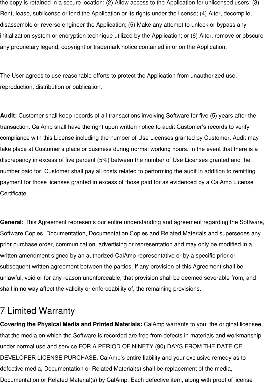 the copy is retained in a secure location; (2) Allow access to the Application for unlicensed users; (3) Rent, lease, sublicense or lend the Application or its rights under the license; (4) Alter, decompile, disassemble or reverse engineer the Application; (5) Make any attempt to unlock or bypass any initialization system or encryption technique utilized by the Application; or (6) Alter, remove or obscure any proprietary legend, copyright or trademark notice contained in or on the Application.  The User agrees to use reasonable efforts to protect the Application from unauthorized use, reproduction, distribution or publication.  Audit: Customer shall keep records of all transactions involving Software for five (5) years after the transaction. CalAmp shall have the right upon written notice to audit Customer’s records to verify compliance with this License including the number of Use Licenses granted by Customer. Audit may take place at Customer’s place or business during normal working hours. In the event that there is a discrepancy in excess of five percent (5%) between the number of Use Licenses granted and the number paid for, Customer shall pay all costs related to performing the audit in addition to remitting payment for those licenses granted in excess of those paid for as evidenced by a CalAmp License Certificate.  General: This Agreement represents our entire understanding and agreement regarding the Software, Software Copies, Documentation, Documentation Copies and Related Materials and supersedes any prior purchase order, communication, advertising or representation and may only be modified in a written amendment signed by an authorized CalAmp representative or by a specific prior or subsequent written agreement between the parties. If any provision of this Agreement shall be unlawful, void or for any reason unenforceable, that provision shall be deemed severable from, and shall in no way affect the validity or enforceability of, the remaining provisions.  7 Limited Warranty Covering the Physical Media and Printed Materials: CalAmp warrants to you, the original licensee, that the media on which the Software is recorded are free from defects in materials and workmanship under normal use and service FOR A PERIOD OF NINETY (90) DAYS FROM THE DATE OF DEVELOPER LICENSE PURCHASE. CalAmp’s entire liability and your exclusive remedy as to defective media, Documentation or Related Material(s) shall be replacement of the media, Documentation or Related Material(s) by CalAmp. Each defective item, along with proof of license 