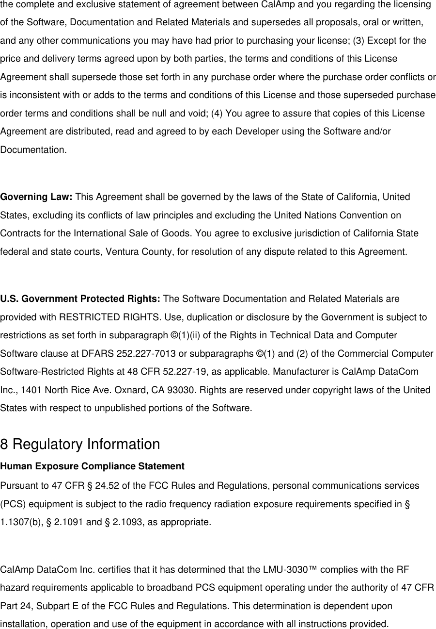 the complete and exclusive statement of agreement between CalAmp and you regarding the licensing of the Software, Documentation and Related Materials and supersedes all proposals, oral or written, and any other communications you may have had prior to purchasing your license; (3) Except for the price and delivery terms agreed upon by both parties, the terms and conditions of this License Agreement shall supersede those set forth in any purchase order where the purchase order conflicts or is inconsistent with or adds to the terms and conditions of this License and those superseded purchase order terms and conditions shall be null and void; (4) You agree to assure that copies of this License Agreement are distributed, read and agreed to by each Developer using the Software and/or Documentation.  Governing Law: This Agreement shall be governed by the laws of the State of California, United States, excluding its conflicts of law principles and excluding the United Nations Convention on Contracts for the International Sale of Goods. You agree to exclusive jurisdiction of California State federal and state courts, Ventura County, for resolution of any dispute related to this Agreement.  U.S. Government Protected Rights: The Software Documentation and Related Materials are provided with RESTRICTED RIGHTS. Use, duplication or disclosure by the Government is subject to restrictions as set forth in subparagraph ©(1)(ii) of the Rights in Technical Data and Computer Software clause at DFARS 252.227-7013 or subparagraphs ©(1) and (2) of the Commercial Computer Software-Restricted Rights at 48 CFR 52.227-19, as applicable. Manufacturer is CalAmp DataCom Inc., 1401 North Rice Ave. Oxnard, CA 93030. Rights are reserved under copyright laws of the United States with respect to unpublished portions of the Software.  8 Regulatory Information Human Exposure Compliance Statement Pursuant to 47 CFR § 24.52 of the FCC Rules and Regulations, personal communications services (PCS) equipment is subject to the radio frequency radiation exposure requirements specified in § 1.1307(b), § 2.1091 and § 2.1093, as appropriate.  CalAmp DataCom Inc. certifies that it has determined that the LMU-3030™ complies with the RF hazard requirements applicable to broadband PCS equipment operating under the authority of 47 CFR Part 24, Subpart E of the FCC Rules and Regulations. This determination is dependent upon installation, operation and use of the equipment in accordance with all instructions provided. 