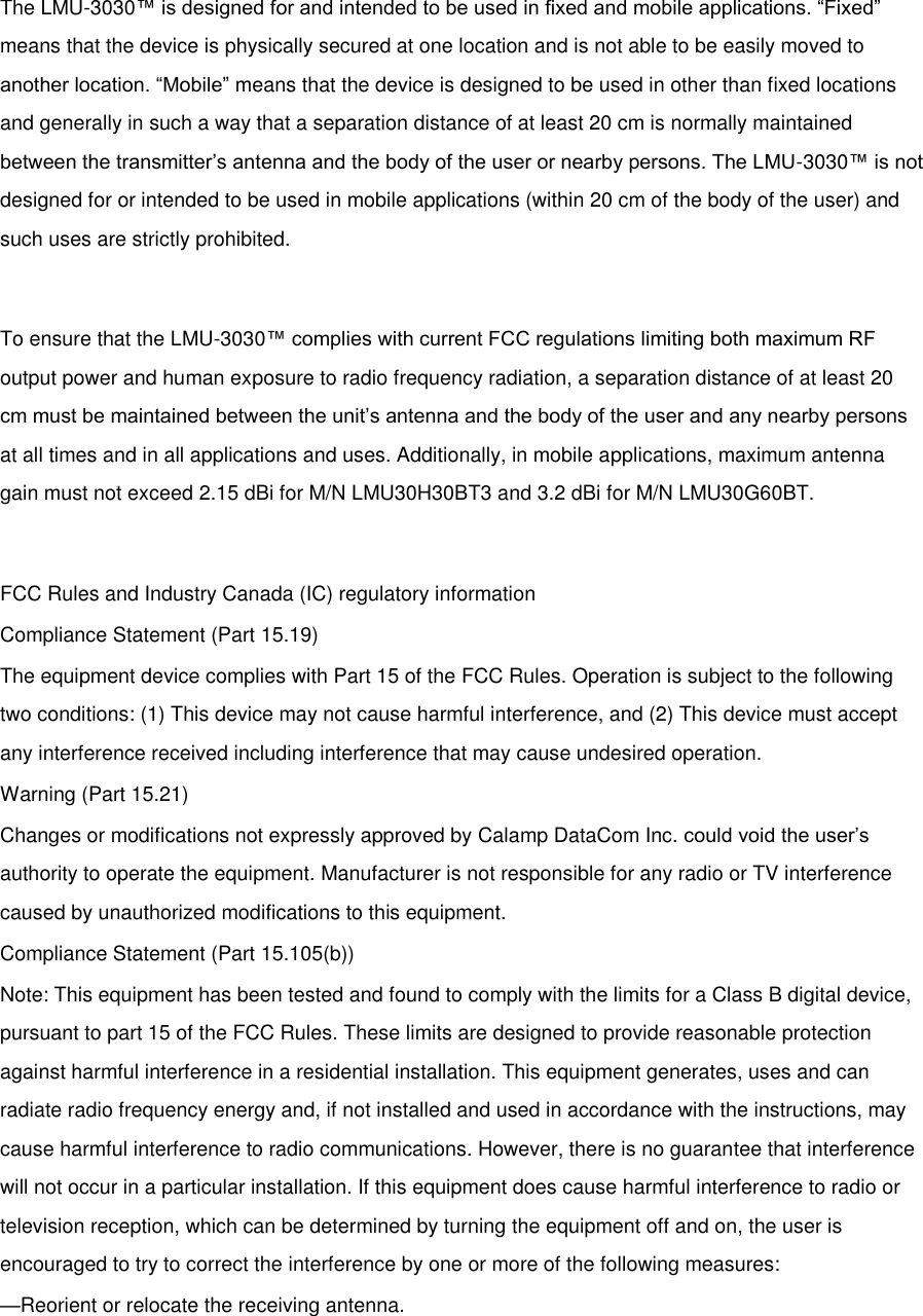  The LMU-3030™ is designed for and intended to be used in fixed and mobile applications. “Fixed” means that the device is physically secured at one location and is not able to be easily moved to another location. “Mobile” means that the device is designed to be used in other than fixed locations and generally in such a way that a separation distance of at least 20 cm is normally maintained between the transmitter’s antenna and the body of the user or nearby persons. The LMU-3030™ is not designed for or intended to be used in mobile applications (within 20 cm of the body of the user) and such uses are strictly prohibited.  To ensure that the LMU-3030™ complies with current FCC regulations limiting both maximum RF output power and human exposure to radio frequency radiation, a separation distance of at least 20 cm must be maintained between the unit’s antenna and the body of the user and any nearby persons at all times and in all applications and uses. Additionally, in mobile applications, maximum antenna gain must not exceed 2.15 dBi for M/N LMU30H30BT3 and 3.2 dBi for M/N LMU30G60BT.  FCC Rules and Industry Canada (IC) regulatory information Compliance Statement (Part 15.19) The equipment device complies with Part 15 of the FCC Rules. Operation is subject to the following two conditions: (1) This device may not cause harmful interference, and (2) This device must accept any interference received including interference that may cause undesired operation. Warning (Part 15.21) Changes or modifications not expressly approved by Calamp DataCom Inc. could void the user’s authority to operate the equipment. Manufacturer is not responsible for any radio or TV interference caused by unauthorized modifications to this equipment. Compliance Statement (Part 15.105(b)) Note: This equipment has been tested and found to comply with the limits for a Class B digital device, pursuant to part 15 of the FCC Rules. These limits are designed to provide reasonable protection against harmful interference in a residential installation. This equipment generates, uses and can radiate radio frequency energy and, if not installed and used in accordance with the instructions, may cause harmful interference to radio communications. However, there is no guarantee that interference will not occur in a particular installation. If this equipment does cause harmful interference to radio or television reception, which can be determined by turning the equipment off and on, the user is encouraged to try to correct the interference by one or more of the following measures: —Reorient or relocate the receiving antenna. 