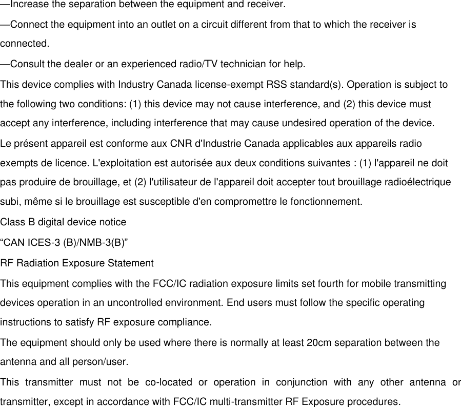 —Increase the separation between the equipment and receiver. —Connect the equipment into an outlet on a circuit different from that to which the receiver is connected. —Consult the dealer or an experienced radio/TV technician for help. This device complies with Industry Canada license-exempt RSS standard(s). Operation is subject to the following two conditions: (1) this device may not cause interference, and (2) this device must accept any interference, including interference that may cause undesired operation of the device. Le présent appareil est conforme aux CNR d&apos;Industrie Canada applicables aux appareils radio exempts de licence. L&apos;exploitation est autorisée aux deux conditions suivantes : (1) l&apos;appareil ne doit pas produire de brouillage, et (2) l&apos;utilisateur de l&apos;appareil doit accepter tout brouillage radioélectrique subi, même si le brouillage est susceptible d&apos;en compromettre le fonctionnement. Class B digital device notice “CAN ICES-3 (B)/NMB-3(B)” RF Radiation Exposure Statement This equipment complies with the FCC/IC radiation exposure limits set fourth for mobile transmitting devices operation in an uncontrolled environment. End users must follow the specific operating instructions to satisfy RF exposure compliance. The equipment should only be used where there is normally at least 20cm separation between the antenna and all person/user. This  transmitter  must  not  be  co-located  or  operation  in  conjunction  with  any  other  antenna  or transmitter, except in accordance with FCC/IC multi-transmitter RF Exposure procedures. Any changes or modifications not expressly approved by the party responsible for compliance could void the user’s authority to operate this equipment.  