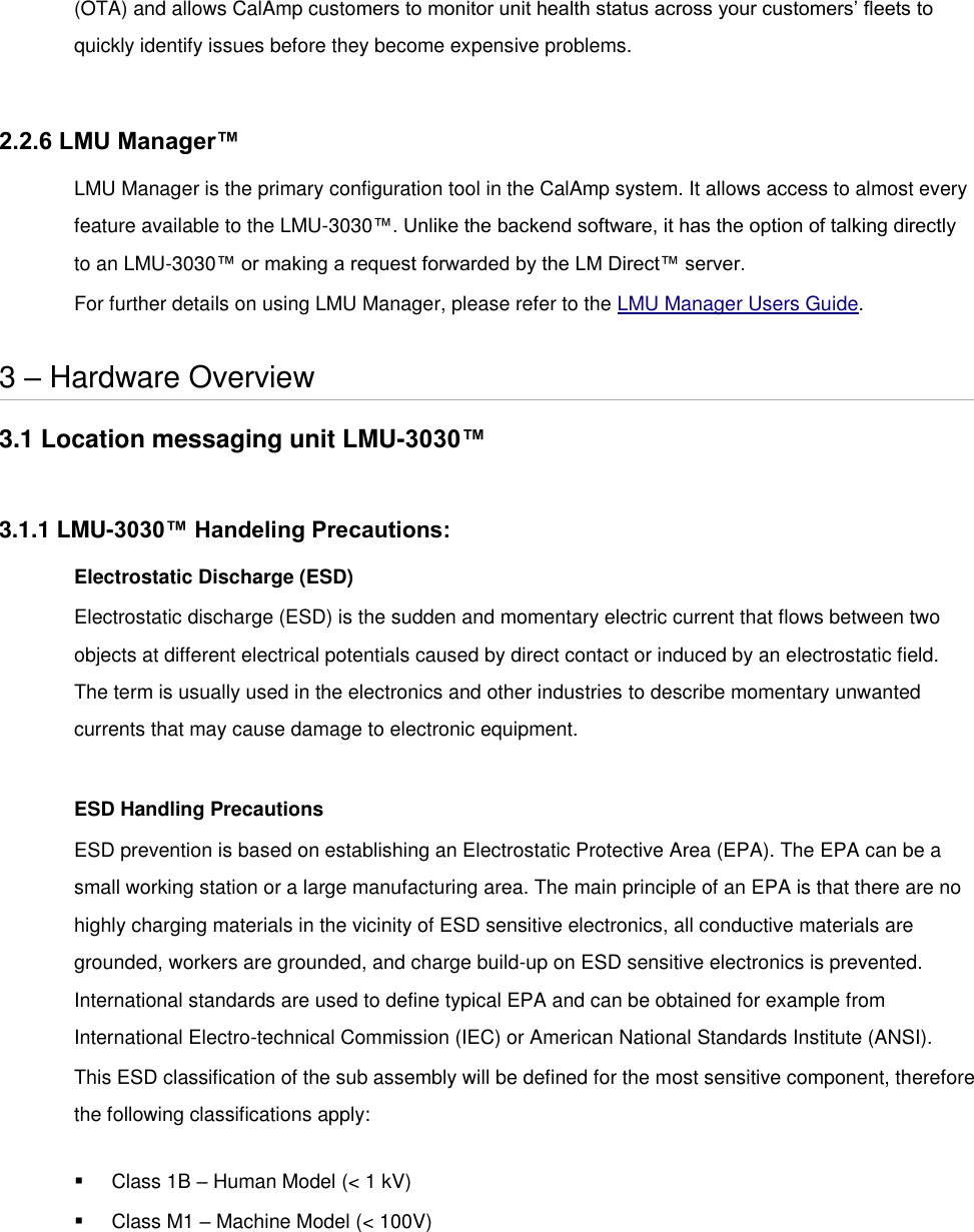 (OTA) and allows CalAmp customers to monitor unit health status across your customers’ fleets to quickly identify issues before they become expensive problems.  2.2.6 LMU Manager™ LMU Manager is the primary configuration tool in the CalAmp system. It allows access to almost every feature available to the LMU-3030™. Unlike the backend software, it has the option of talking directly to an LMU-3030™ or making a request forwarded by the LM Direct™ server. For further details on using LMU Manager, please refer to the LMU Manager Users Guide.  3 – Hardware Overview 3.1 Location messaging unit LMU-3030™  3.1.1 LMU-3030™ Handeling Precautions: Electrostatic Discharge (ESD) Electrostatic discharge (ESD) is the sudden and momentary electric current that flows between two objects at different electrical potentials caused by direct contact or induced by an electrostatic field. The term is usually used in the electronics and other industries to describe momentary unwanted currents that may cause damage to electronic equipment.  ESD Handling Precautions ESD prevention is based on establishing an Electrostatic Protective Area (EPA). The EPA can be a small working station or a large manufacturing area. The main principle of an EPA is that there are no highly charging materials in the vicinity of ESD sensitive electronics, all conductive materials are grounded, workers are grounded, and charge build-up on ESD sensitive electronics is prevented. International standards are used to define typical EPA and can be obtained for example from International Electro-technical Commission (IEC) or American National Standards Institute (ANSI). This ESD classification of the sub assembly will be defined for the most sensitive component, therefore the following classifications apply:  Class 1B – Human Model (&lt; 1 kV)  Class M1 – Machine Model (&lt; 100V) 