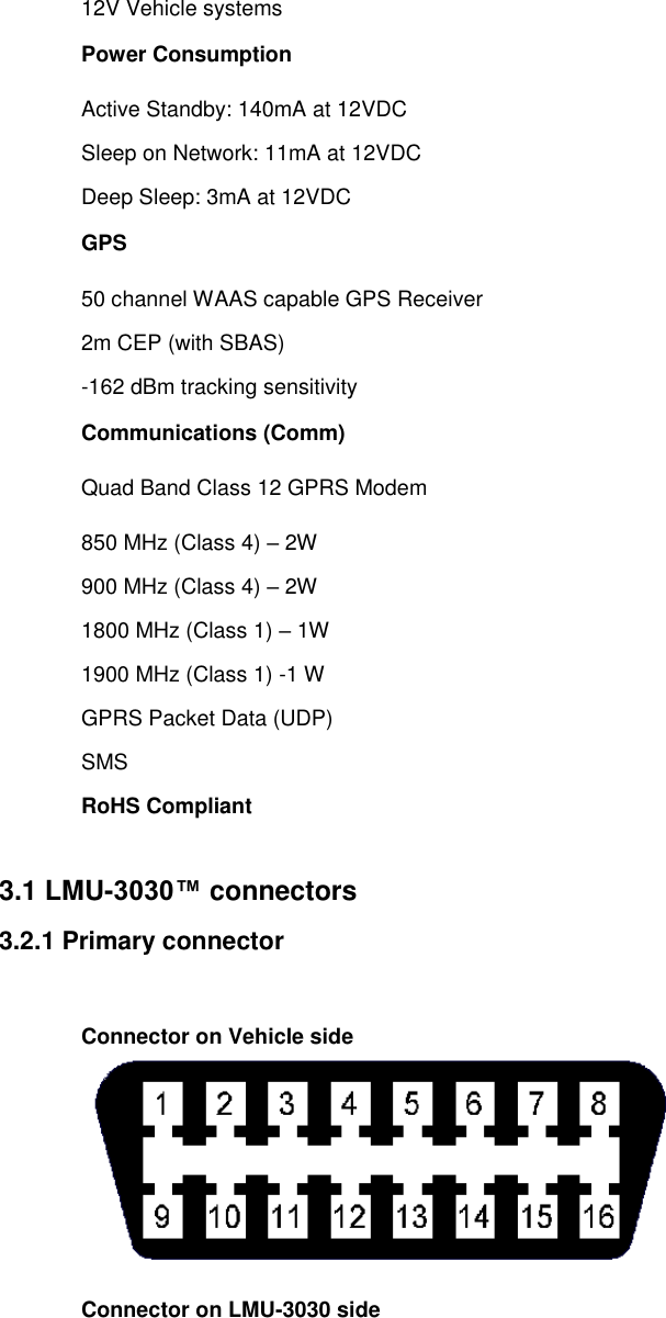 12V Vehicle systems Power Consumption Active Standby: 140mA at 12VDC Sleep on Network: 11mA at 12VDC Deep Sleep: 3mA at 12VDC GPS 50 channel WAAS capable GPS Receiver 2m CEP (with SBAS) -162 dBm tracking sensitivity Communications (Comm) Quad Band Class 12 GPRS Modem 850 MHz (Class 4) – 2W 900 MHz (Class 4) – 2W 1800 MHz (Class 1) – 1W 1900 MHz (Class 1) -1 W GPRS Packet Data (UDP) SMS RoHS Compliant  3.1 LMU-3030™ connectors 3.2.1 Primary connector  Connector on Vehicle side  Connector on LMU-3030 side 