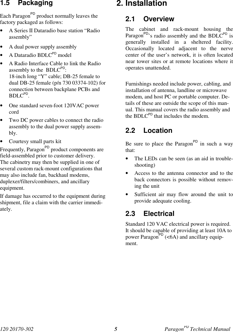 120 20170-302 ParagonPD Technical Manual51.5 PackagingEach ParagonPD product normally leaves thefactory packaged as follows:• A Series II Dataradio base station “Radioassembly”• A dual power supply assembly• A Dataradio BDLCPD model• A Radio Interface Cable to link the Radioassembly to the  BDLCPD:18-inch long “Y” cable; DB-25 female todual DB-25 female (p/n 730 03374-102) forconnection between backplane PCBs andBDLCPD.• One standard seven-foot 120VAC powercord• Two DC power cables to connect the radioassembly to the dual power supply assem-bly.• Courtesy small parts kitFrequently, ParagonPD product components arefield-assembled prior to customer delivery.The cabinetry may then be supplied in one ofseveral custom rack-mount configurations thatmay also include fan, backhaul modems,duplexer/filters/combiners, and ancillaryequipment.If damage has occurred to the equipment duringshipment, file a claim with the carrier immedi-ately.2. Installation2.1 OverviewThe cabinet and rack-mount housing theParagonPD’s radio assembly and the BDLCPD isgenerally installed in a sheltered facility.Occasionally located adjacent to the nervecenter of the user’s network, it is often locatednear tower sites or at remote locations where itoperates unattended.Furnishings needed include power, cabling, andinstallation of antenna, landline or microwavemodem, and host PC or portable computer. De-tails of these are outside the scope of this man-ual. This manual covers the radio assembly andthe BDLCPD that includes the modem.2.2 LocationBe sure to place the ParagonPD in such a waythat:• The LEDs can be seen (as an aid in trouble-shooting)• Access to the antenna connector and to theback connectors is possible without remov-ing the unit• Sufficient air may flow around the unit toprovide adequate cooling.2.3 ElectricalStandard 120 VAC electrical power is required.It should be capable of providing at least 10A topower ParagonPD (&lt;6A) and ancillary equip-ment.