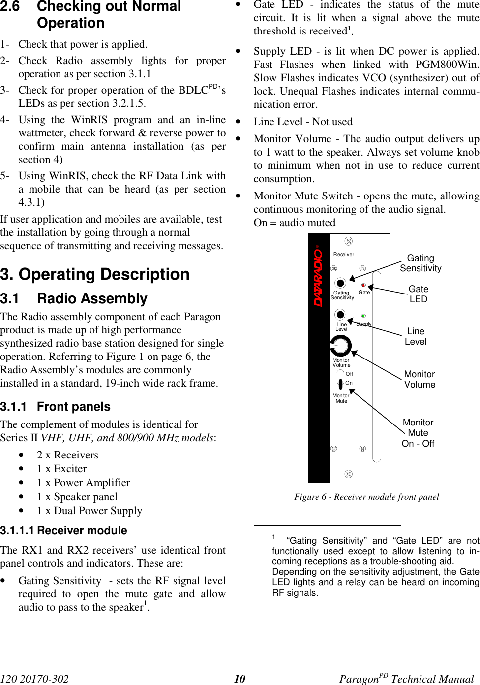 120 20170-302 ParagonPD Technical Manual102.6  Checking out NormalOperation1- Check that power is applied.2- Check Radio assembly lights for properoperation as per section 3.1.13- Check for proper operation of the BDLCPD’sLEDs as per section 3.2.1.5.4- Using the WinRIS program and an in-linewattmeter, check forward &amp; reverse power toconfirm main antenna installation (as persection 4)5- Using WinRIS, check the RF Data Link witha mobile that can be heard (as per section4.3.1)If user application and mobiles are available, testthe installation by going through a normalsequence of transmitting and receiving messages.3. Operating Description3.1 Radio Assembly The Radio assembly component of each Paragonproduct is made up of high performancesynthesized radio base station designed for singleoperation. Referring to Figure 1 on page 6, theRadio Assembly’s modules are commonlyinstalled in a standard, 19-inch wide rack frame.3.1.1 Front panelsThe complement of modules is identical forSeries II VHF, UHF, and 800/900 MHz models:• 2 x Receivers• 1 x Exciter• 1 x Power Amplifier• 1 x Speaker panel• 1 x Dual Power Supply3.1.1.1 Receiver moduleThe RX1 and RX2 receivers’ use identical frontpanel controls and indicators. These are:• Gating Sensitivity  - sets the RF signal levelrequired to open the mute gate and allowaudio to pass to the speaker1.• Gate LED - indicates the status of the mutecircuit. It is lit when a signal above the mutethreshold is received1.• Supply LED - is lit when DC power is applied.Fast Flashes when linked with PGM800Win.Slow Flashes indicates VCO (synthesizer) out oflock. Unequal Flashes indicates internal commu-nication error.• Line Level - Not used• Monitor Volume - The audio output delivers upto 1 watt to the speaker. Always set volume knobto minimum when not in use to reduce currentconsumption.• Monitor Mute Switch - opens the mute, allowingcontinuous monitoring of the audio signal.On = audio mutedFigure 6 - Receiver module front panel                                           1  “Gating Sensitivity” and “Gate LED” are notfunctionally used except to allow listening to in-coming receptions as a trouble-shooting aid.Depending on the sensitivity adjustment, the GateLED lights and a relay can be heard on incomingRF signals.GatingSensitivityGateLEDLineLevelMonitorVolumeMonitorMuteOn - OffReceiver®Gating GateLineLevel SupplySensitivityMonitorVolumeOffOnMonitorMute