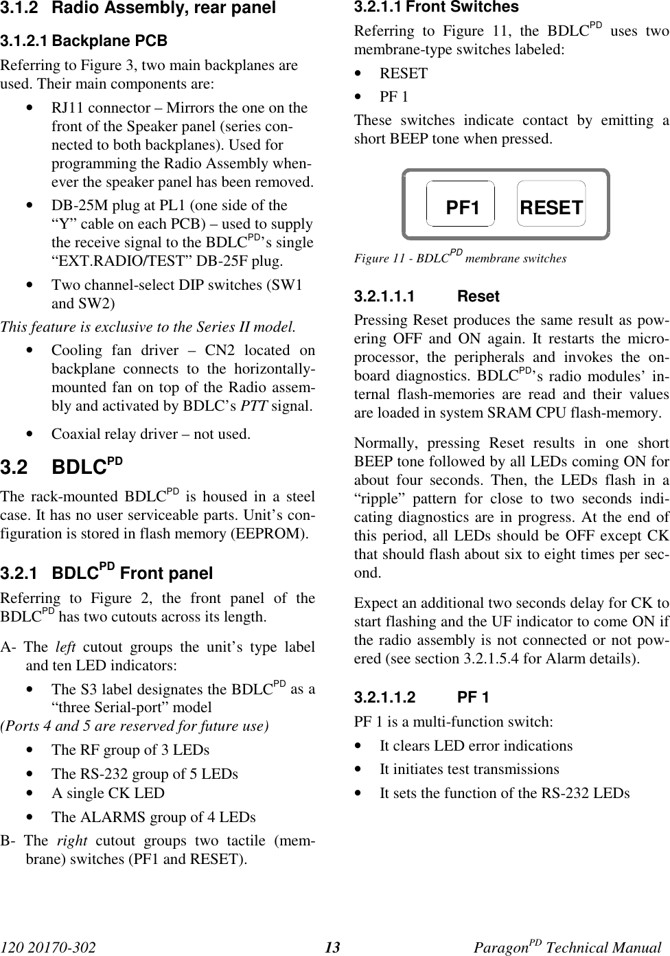 120 20170-302 ParagonPD Technical Manual133.1.2  Radio Assembly, rear panel3.1.2.1 Backplane PCBReferring to Figure 3, two main backplanes areused. Their main components are:• RJ11 connector – Mirrors the one on thefront of the Speaker panel (series con-nected to both backplanes). Used forprogramming the Radio Assembly when-ever the speaker panel has been removed.• DB-25M plug at PL1 (one side of the“Y” cable on each PCB) – used to supplythe receive signal to the BDLCPD’s single“EXT.RADIO/TEST” DB-25F plug.• Two channel-select DIP switches (SW1and SW2)This feature is exclusive to the Series II model.• Cooling fan driver – CN2 located onbackplane connects to the horizontally-mounted fan on top of the Radio assem-bly and activated by BDLC’s PTT signal.• Coaxial relay driver – not used.3.2 BDLCPDThe rack-mounted BDLCPD is housed in a steelcase. It has no user serviceable parts. Unit’s con-figuration is stored in flash memory (EEPROM).3.2.1 BDLCPD Front panelReferring to Figure 2, the front panel of theBDLCPD has two cutouts across its length.A- The left cutout groups the unit’s type labeland ten LED indicators:• The S3 label designates the BDLCPD as a“three Serial-port” model(Ports 4 and 5 are reserved for future use)• The RF group of 3 LEDs• The RS-232 group of 5 LEDs• A single CK LED• The ALARMS group of 4 LEDsB- The right cutout groups two tactile (mem-brane) switches (PF1 and RESET).3.2.1.1 Front SwitchesReferring to Figure 11, the BDLCPD uses twomembrane-type switches labeled:• RESET• PF 1These switches indicate contact by emitting ashort BEEP tone when pressed.Figure 11 - BDLCPD membrane switches3.2.1.1.1 ResetPressing Reset produces the same result as pow-ering OFF and ON again. It restarts the micro-processor, the peripherals and invokes the on-board diagnostics. BDLCPD’s radio modules’ in-ternal flash-memories are read and their valuesare loaded in system SRAM CPU flash-memory.Normally, pressing Reset results in one shortBEEP tone followed by all LEDs coming ON forabout four seconds. Then, the LEDs flash in a“ripple” pattern for close to two seconds indi-cating diagnostics are in progress. At the end ofthis period, all LEDs should be OFF except CKthat should flash about six to eight times per sec-ond.Expect an additional two seconds delay for CK tostart flashing and the UF indicator to come ON ifthe radio assembly is not connected or not pow-ered (see section 3.2.1.5.4 for Alarm details).3.2.1.1.2 PF 1PF 1 is a multi-function switch:• It clears LED error indications• It initiates test transmissions• It sets the function of the RS-232 LEDsPF1 RESET