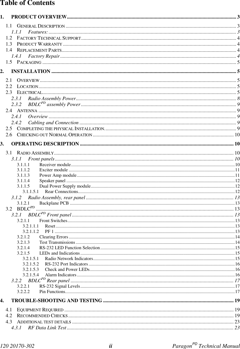  120 20170-302 ii ParagonPD Technical ManualTable of Contents1. PRODUCT OVERVIEW................................................................................................................................... 31.1 GENERAL DESCRIPTION .................................................................................................................................... 31.1.1 Features:................................................................................................................................................. 31.2 FACTORY TECHNICAL SUPPORT........................................................................................................................ 41.3 PRODUCT WARRANTY ...................................................................................................................................... 41.4 REPLACEMENT PARTS....................................................................................................................................... 41.4.1 Factory Repair........................................................................................................................................ 41.5 PACKAGING ...................................................................................................................................................... 52. INSTALLATION ............................................................................................................................................... 52.1 OVERVIEW........................................................................................................................................................ 52.2 LOCATION......................................................................................................................................................... 52.3 ELECTRICAL...................................................................................................................................................... 52.3.1 Radio Assembly Power............................................................................................................................ 82.3.2 BDLCPD assembly Power ........................................................................................................................ 92.4 ANTENNA ......................................................................................................................................................... 92.4.1 Overview ................................................................................................................................................. 92.4.2 Cabling and Connection ......................................................................................................................... 92.5 COMPLETING THE PHYSICAL INSTALLATION...................................................................................................... 92.6 CHECKING OUT NORMAL OPERATION ............................................................................................................. 103. OPERATING DESCRIPTION ....................................................................................................................... 103.1 RADIO ASSEMBLY........................................................................................................................................... 103.1.1 Front panels.......................................................................................................................................... 103.1.1.1 Receiver module............................................................................................................................................103.1.1.2 Exciter module ..............................................................................................................................................113.1.1.3 Power Amp module.......................................................................................................................................113.1.1.4 Speaker panel ................................................................................................................................................123.1.1.5 Dual Power Supply module...........................................................................................................................123.1.1.5.1 Rear Connections......................................................................................................................................123.1.2 Radio Assembly, rear panel .................................................................................................................. 133.1.2.1 Backplane PCB .............................................................................................................................................133.2 BDLCPD ......................................................................................................................................................... 133.2.1 BDLCPD Front panel............................................................................................................................. 133.2.1.1 Front Switches...............................................................................................................................................133.2.1.1.1 Reset.........................................................................................................................................................133.2.1.1.2 PF 1 ..........................................................................................................................................................133.2.1.2 Clearing Errors..............................................................................................................................................143.2.1.3 Test Transmissions........................................................................................................................................143.2.1.4 RS-232 LED Function Selection...................................................................................................................153.2.1.5 LEDs and Indications....................................................................................................................................153.2.1.5.1 Radio Network Indicators.........................................................................................................................153.2.1.5.2 RS-232 Port Indicators.............................................................................................................................163.2.1.5.3 Check and Power LEDs............................................................................................................................163.2.1.5.4 Alarm Indicators.......................................................................................................................................163.2.2 BDLCPD Rear panel .............................................................................................................................. 173.2.2.1 RS-232 Signal Levels....................................................................................................................................173.2.2.2 Pin Functions.................................................................................................................................................174. TROUBLE-SHOOTING AND TESTING ..................................................................................................... 194.1 EQUIPMENT REQUIRED ................................................................................................................................... 194.2 RECOMMENDED CHECKS................................................................................................................................194.3 ADDITIONAL TEST DETAILS ............................................................................................................................. 234.3.1 RF Data Link Test................................................................................................................................. 23