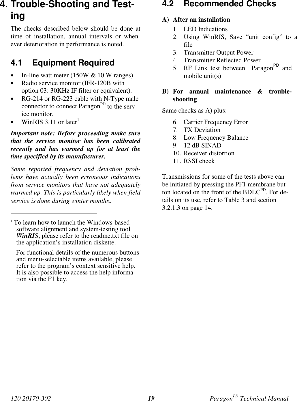120 20170-302 ParagonPD Technical Manual194. Trouble-Shooting and Test-ingThe checks described below should be done attime of installation, annual intervals or when-ever deterioration in performance is noted.4.1 Equipment Required• In-line watt meter (150W &amp; 10 W ranges)• Radio service monitor (IFR-120B withoption 03: 30KHz IF filter or equivalent).• RG-214 or RG-223 cable with N-Type maleconnector to connect ParagonPD to the serv-ice monitor.• WinRIS 3.11 or later1Important note: Before proceeding make surethat the service monitor has been calibratedrecently and has warmed up for at least thetime specified by its manufacturer.Some reported frequency and deviation prob-lems have actually been erroneous indicationsfrom service monitors that have not adequatelywarmed up. This is particularly likely when fieldservice is done during winter months.                                           1 To learn how to launch the Windows-basedsoftware alignment and system-testing toolWinRIS, please refer to the readme.txt file onthe application’s installation diskette.For functional details of the numerous buttonsand menu-selectable items available, pleaserefer to the program’s context sensitive help.It is also possible to access the help informa-tion via the F1 key.4.2 Recommended ChecksA) After an installation1. LED Indications2. Using WinRIS, Save “unit config” to afile3. Transmitter Output Power4. Transmitter Reflected Power5. RF Link test between  ParagonPD andmobile unit(s)B) For annual maintenance &amp; trouble-shootingSame checks as A) plus:6. Carrier Frequency Error7. TX Deviation8. Low Frequency Balance9. 12 dB SINAD10. Receiver distortion11. RSSI checkTransmissions for some of the tests above canbe initiated by pressing the PF1 membrane but-ton located on the front of the BDLCPD. For de-tails on its use, refer to Table 3 and section3.2.1.3 on page 14.