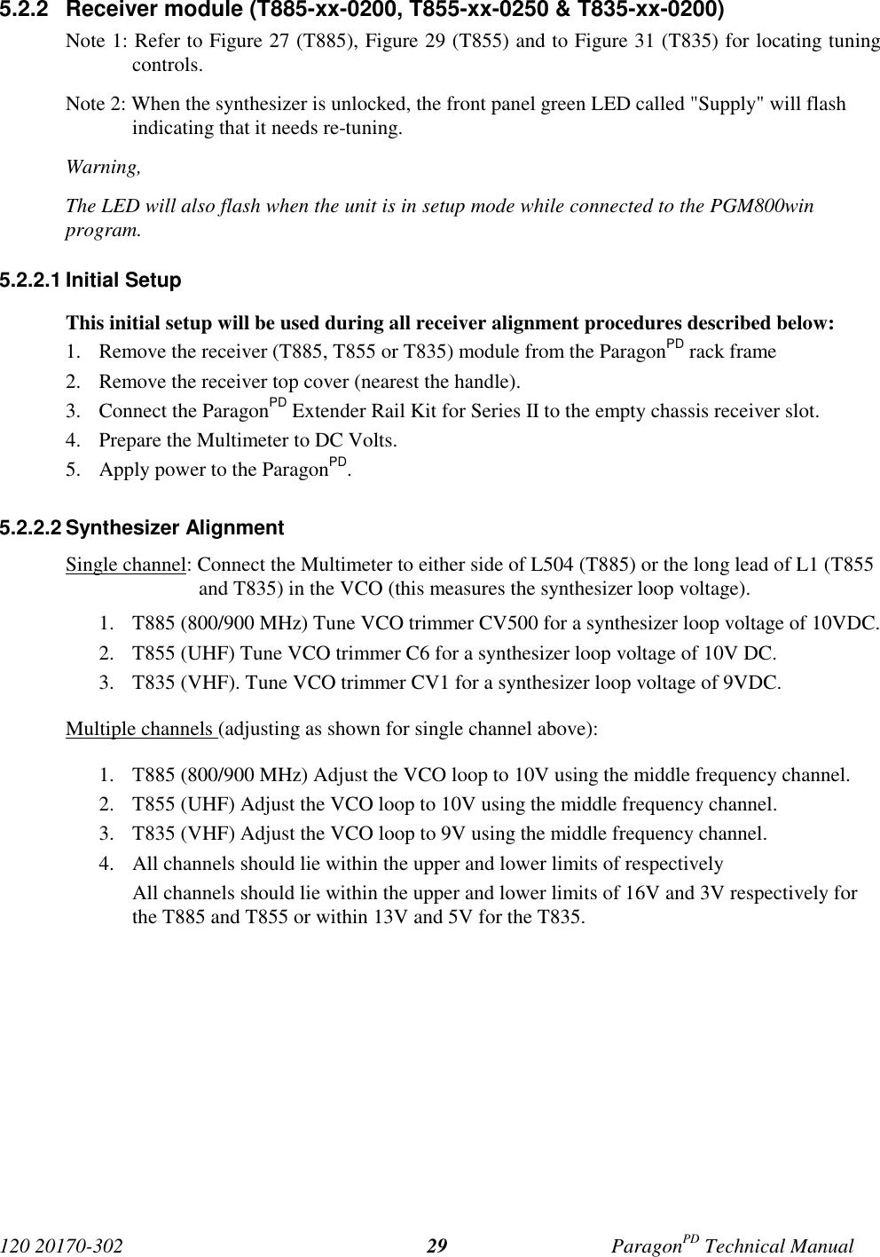 120 20170-302 ParagonPD Technical Manual295.2.2  Receiver module (T885-xx-0200, T855-xx-0250 &amp; T835-xx-0200)Note 1: Refer to Figure 27 (T885), Figure 29 (T855) and to Figure 31 (T835) for locating tuningcontrols.Note 2: When the synthesizer is unlocked, the front panel green LED called &quot;Supply&quot; will flashindicating that it needs re-tuning.Warning,The LED will also flash when the unit is in setup mode while connected to the PGM800winprogram.5.2.2.1 Initial SetupThis initial setup will be used during all receiver alignment procedures described below:1. Remove the receiver (T885, T855 or T835) module from the ParagonPD rack frame2. Remove the receiver top cover (nearest the handle).3. Connect the ParagonPD Extender Rail Kit for Series II to the empty chassis receiver slot.4. Prepare the Multimeter to DC Volts.5. Apply power to the ParagonPD.5.2.2.2 Synthesizer AlignmentSingle channel: Connect the Multimeter to either side of L504 (T885) or the long lead of L1 (T855and T835) in the VCO (this measures the synthesizer loop voltage).1. T885 (800/900 MHz) Tune VCO trimmer CV500 for a synthesizer loop voltage of 10VDC.2. T855 (UHF) Tune VCO trimmer C6 for a synthesizer loop voltage of 10V DC.3. T835 (VHF). Tune VCO trimmer CV1 for a synthesizer loop voltage of 9VDC.Multiple channels (adjusting as shown for single channel above):1. T885 (800/900 MHz) Adjust the VCO loop to 10V using the middle frequency channel.2. T855 (UHF) Adjust the VCO loop to 10V using the middle frequency channel.3. T835 (VHF) Adjust the VCO loop to 9V using the middle frequency channel.4. All channels should lie within the upper and lower limits of respectivelyAll channels should lie within the upper and lower limits of 16V and 3V respectively forthe T885 and T855 or within 13V and 5V for the T835.
