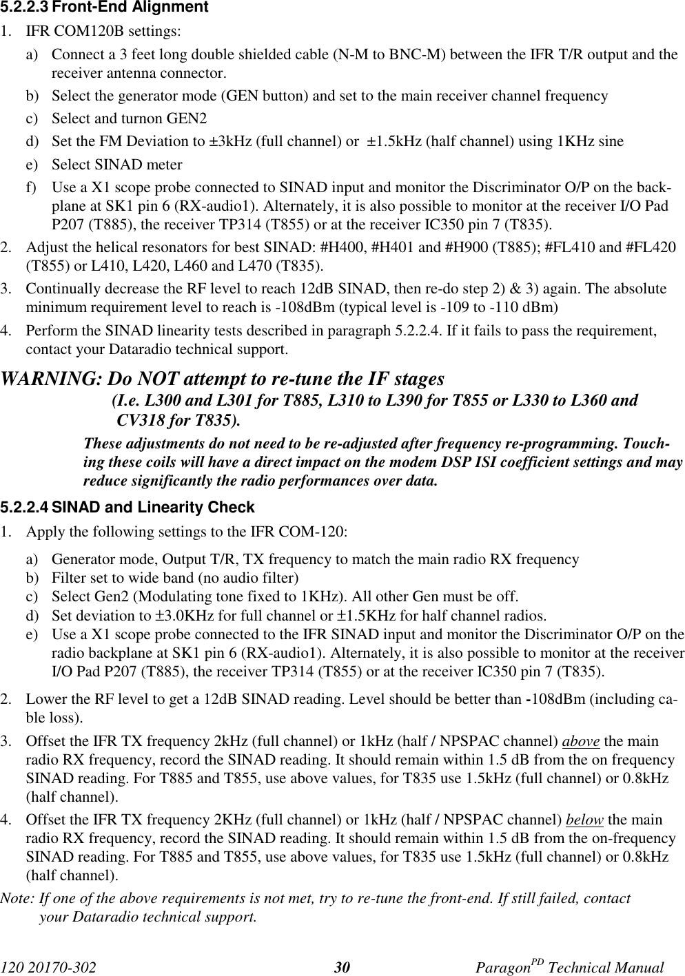 120 20170-302 ParagonPD Technical Manual305.2.2.3 Front-End Alignment1. IFR COM120B settings:a) Connect a 3 feet long double shielded cable (N-M to BNC-M) between the IFR T/R output and thereceiver antenna connector.b) Select the generator mode (GEN button) and set to the main receiver channel frequencyc) Select and turnon GEN2d) Set the FM Deviation to ±3kHz (full channel) or  ±1.5kHz (half channel) using 1KHz sinee) Select SINAD meterf) Use a X1 scope probe connected to SINAD input and monitor the Discriminator O/P on the back-plane at SK1 pin 6 (RX-audio1). Alternately, it is also possible to monitor at the receiver I/O PadP207 (T885), the receiver TP314 (T855) or at the receiver IC350 pin 7 (T835).2. Adjust the helical resonators for best SINAD: #H400, #H401 and #H900 (T885); #FL410 and #FL420(T855) or L410, L420, L460 and L470 (T835).3. Continually decrease the RF level to reach 12dB SINAD, then re-do step 2) &amp; 3) again. The absoluteminimum requirement level to reach is -108dBm (typical level is -109 to -110 dBm)4. Perform the SINAD linearity tests described in paragraph 5.2.2.4. If it fails to pass the requirement,contact your Dataradio technical support.WARNING: Do NOT attempt to re-tune the IF stages                          (I.e. L300 and L301 for T885, L310 to L390 for T855 or L330 to L360 andCV318 for T835).These adjustments do not need to be re-adjusted after frequency re-programming. Touch-ing these coils will have a direct impact on the modem DSP ISI coefficient settings and mayreduce significantly the radio performances over data.5.2.2.4 SINAD and Linearity Check1. Apply the following settings to the IFR COM-120:a) Generator mode, Output T/R, TX frequency to match the main radio RX frequencyb) Filter set to wide band (no audio filter)c) Select Gen2 (Modulating tone fixed to 1KHz). All other Gen must be off.d) Set deviation to ±3.0KHz for full channel or ±1.5KHz for half channel radios.e) Use a X1 scope probe connected to the IFR SINAD input and monitor the Discriminator O/P on theradio backplane at SK1 pin 6 (RX-audio1). Alternately, it is also possible to monitor at the receiverI/O Pad P207 (T885), the receiver TP314 (T855) or at the receiver IC350 pin 7 (T835).2. Lower the RF level to get a 12dB SINAD reading. Level should be better than -108dBm (including ca-ble loss).3. Offset the IFR TX frequency 2kHz (full channel) or 1kHz (half / NPSPAC channel) above the mainradio RX frequency, record the SINAD reading. It should remain within 1.5 dB from the on frequencySINAD reading. For T885 and T855, use above values, for T835 use 1.5kHz (full channel) or 0.8kHz(half channel).4. Offset the IFR TX frequency 2KHz (full channel) or 1kHz (half / NPSPAC channel) below the mainradio RX frequency, record the SINAD reading. It should remain within 1.5 dB from the on-frequencySINAD reading. For T885 and T855, use above values, for T835 use 1.5kHz (full channel) or 0.8kHz(half channel).Note: If one of the above requirements is not met, try to re-tune the front-end. If still failed, contactyour Dataradio technical support.