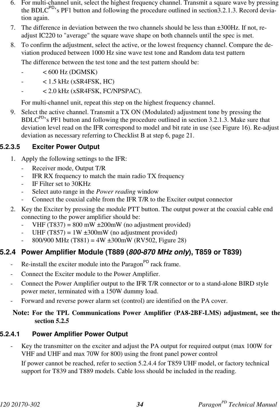 120 20170-302 ParagonPD Technical Manual346. For multi-channel unit, select the highest frequency channel. Transmit a square wave by pressingthe BDLCPD’s PF1 button and following the procedure outlined in section3.2.1.3. Record devia-tion again.7. The difference in deviation between the two channels should be less than ±300Hz. If not, re-adjust IC220 to &quot;average&quot; the square wave shape on both channels until the spec is met.8. To confirm the adjustment, select the active, or the lowest frequency channel. Compare the de-viation produced between 1000 Hz sine wave test tone and Random data test patternThe difference between the test tone and the test pattern should be:- &lt; 600 Hz (DGMSK)- &lt; 1.5 kHz (xSR4FSK, HC)- &lt; 2.0 kHz (xSR4FSK, FC/NPSPAC).For multi-channel unit, repeat this step on the highest frequency channel.9. Select the active channel. Transmit a TX ON (Modulated) adjustment tone by pressing theBDLCPD’s PF1 button and following the procedure outlined in section 3.2.1.3. Make sure thatdeviation level read on the IFR correspond to model and bit rate in use (see Figure 16). Re-adjustdeviation as necessary referring to Checklist B at step 6, page 21.5.2.3.5  Exciter Power Output1. Apply the following settings to the IFR:- Receiver mode, Output T/R- IFR RX frequency to match the main radio TX frequency- IF Filter set to 30KHz- Select auto range in the Power reading window- Connect the coaxial cable from the IFR T/R to the Exciter output connector2. Key the Exciter by pressing the module PTT button. The output power at the coaxial cable endconnecting to the power amplifier should be:- VHF (T837) = 800 mW ±200mW (no adjustment provided)- UHF (T857) = 1W ±300mW (no adjustment provided)- 800/900 MHz (T881) = 4W ±300mW (RV502, Figure 28)5.2.4  Power Amplifier Module (T889 (800-870 MHz only), T859 or T839)- Re-install the exciter module into the ParagonPD rack frame.- Connect the Exciter module to the Power Amplifier.- Connect the Power Amplifier output to the IFR T/R connector or to a stand-alone BIRD stylepower meter, terminated with a 150W dummy load.- Forward and reverse power alarm set (control) are identified on the PA cover.Note: For the TPL Communications Power Amplifier (PA8-2BF-LMS) adjustment, see thesection 5.2.55.2.4.1  Power Amplifier Power Output- Key the transmitter on the exciter and adjust the PA output for required output (max 100W forVHF and UHF and max 70W for 800) using the front panel power controlIf power cannot be reached, refer to section 5.2.4.4 for T859 UHF model, or factory technicalsupport for T839 and T889 models. Cable loss should be included in the reading.