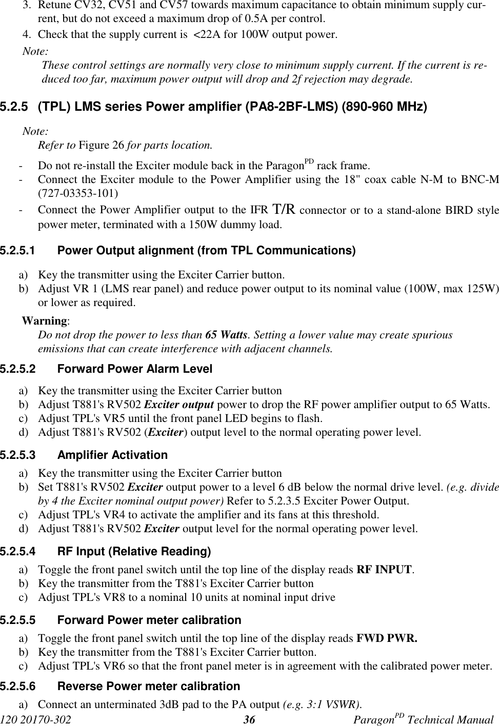 120 20170-302 ParagonPD Technical Manual363. Retune CV32, CV51 and CV57 towards maximum capacitance to obtain minimum supply cur-rent, but do not exceed a maximum drop of 0.5A per control.4. Check that the supply current is  &lt;22A for 100W output power.Note:These control settings are normally very close to minimum supply current. If the current is re-duced too far, maximum power output will drop and 2f rejection may degrade.5.2.5  (TPL) LMS series Power amplifier (PA8-2BF-LMS) (890-960 MHz)Note:Refer to Figure 26 for parts location.- Do not re-install the Exciter module back in the ParagonPD rack frame.- Connect the Exciter module to the Power Amplifier using the 18&quot; coax cable N-M to BNC-M(727-03353-101)- Connect the Power Amplifier output to the IFR T/R connector or to a stand-alone BIRD stylepower meter, terminated with a 150W dummy load.5.2.5.1  Power Output alignment (from TPL Communications)a) Key the transmitter using the Exciter Carrier button.b) Adjust VR 1 (LMS rear panel) and reduce power output to its nominal value (100W, max 125W)or lower as required. Warning:Do not drop the power to less than 65 Watts. Setting a lower value may create spuriousemissions that can create interference with adjacent channels.5.2.5.2  Forward Power Alarm Levela) Key the transmitter using the Exciter Carrier buttonb) Adjust T881&apos;s RV502 Exciter output power to drop the RF power amplifier output to 65 Watts.c) Adjust TPL&apos;s VR5 until the front panel LED begins to flash.d) Adjust T881&apos;s RV502 (Exciter) output level to the normal operating power level.5.2.5.3 Amplifier Activationa) Key the transmitter using the Exciter Carrier buttonb) Set T881&apos;s RV502 Exciter output power to a level 6 dB below the normal drive level. (e.g. divideby 4 the Exciter nominal output power) Refer to 5.2.3.5 Exciter Power Output.c) Adjust TPL&apos;s VR4 to activate the amplifier and its fans at this threshold.d) Adjust T881&apos;s RV502 Exciter output level for the normal operating power level.5.2.5.4  RF Input (Relative Reading)a) Toggle the front panel switch until the top line of the display reads RF INPUT.b) Key the transmitter from the T881&apos;s Exciter Carrier buttonc) Adjust TPL&apos;s VR8 to a nominal 10 units at nominal input drive5.2.5.5  Forward Power meter calibrationa) Toggle the front panel switch until the top line of the display reads FWD PWR.b) Key the transmitter from the T881&apos;s Exciter Carrier button.c) Adjust TPL&apos;s VR6 so that the front panel meter is in agreement with the calibrated power meter.5.2.5.6  Reverse Power meter calibrationa) Connect an unterminated 3dB pad to the PA output (e.g. 3:1 VSWR).