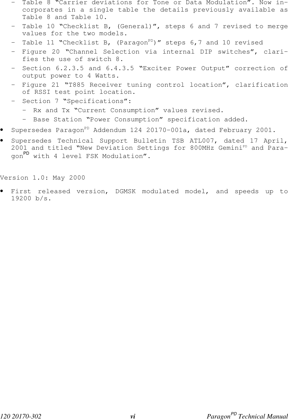  120 20170-302 vi ParagonPD Technical Manual- Table 8 “Carrier deviations for Tone or Data Modulation”. Now in-corporates in a single table the details previously available asTable 8 and Table 10.- Table 10 “Checklist B, (General)”, steps 6 and 7 revised to mergevalues for the two models.- Table 11 “Checklist B, (ParagonPD)” steps 6,7 and 10 revised- Figure 20 “Channel Selection via internal DIP switches”, clari-fies the use of switch 8.- Section 6.2.3.5 and 6.4.3.5 “Exciter Power Output” correction ofoutput power to 4 Watts.- Figure 21 “T885 Receiver tuning control location”, clarificationof RSSI test point location.- Section 7 “Specifications”:- Rx and Tx “Current Consumption” values revised.- Base Station “Power Consumption” specification added.• Supersedes ParagonPD Addendum 124 20170-001a, dated February 2001.• Supersedes Technical Support Bulletin TSB ATL007, dated 17 April,2001 and titled “New Deviation Settings for 800MHz GeminiPD and Para-gonPD with 4 level FSK Modulation”.Version 1.0: May 2000• First released version, DGMSK modulated model, and speeds up to19200 b/s.