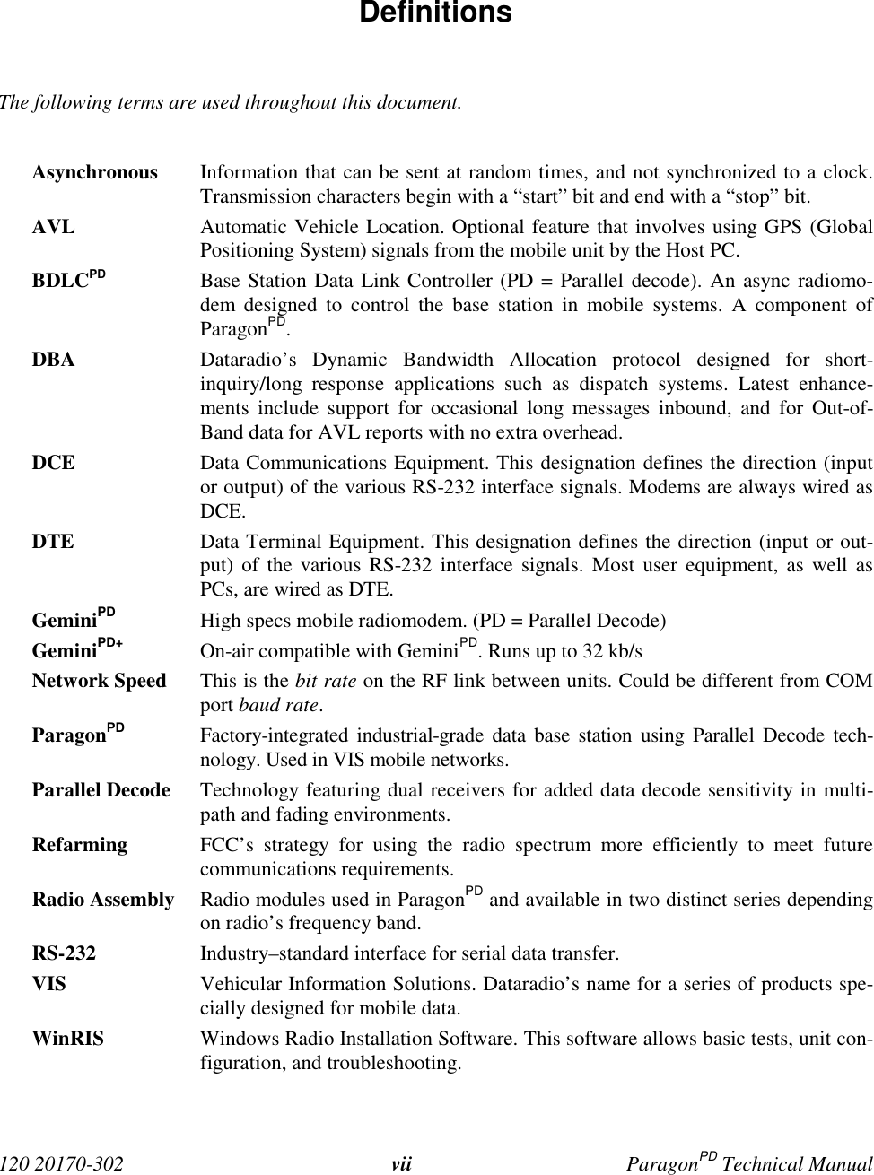  120 20170-302 vii ParagonPD Technical Manual Definitions  The following terms are used throughout this document.  Asynchronous Information that can be sent at random times, and not synchronized to a clock.Transmission characters begin with a “start” bit and end with a “stop” bit. AVL Automatic Vehicle Location. Optional feature that involves using GPS (GlobalPositioning System) signals from the mobile unit by the Host PC. BDLCPD Base Station Data Link Controller (PD = Parallel decode). An async radiomo-dem designed to control the base station in mobile systems. A component ofParagonPD. DBA Dataradio’s Dynamic Bandwidth Allocation protocol designed for short-inquiry/long response applications such as dispatch systems. Latest enhance-ments include support for occasional long messages inbound, and for Out-of-Band data for AVL reports with no extra overhead. DCE Data Communications Equipment. This designation defines the direction (inputor output) of the various RS-232 interface signals. Modems are always wired asDCE. DTE Data Terminal Equipment. This designation defines the direction (input or out-put) of the various RS-232 interface signals. Most user equipment, as well asPCs, are wired as DTE. GeminiPD High specs mobile radiomodem. (PD = Parallel Decode) GeminiPD+ On-air compatible with GeminiPD. Runs up to 32 kb/s Network Speed This is the bit rate on the RF link between units. Could be different from COMport baud rate. ParagonPD Factory-integrated industrial-grade data base station using Parallel Decode tech-nology. Used in VIS mobile networks. Parallel Decode Technology featuring dual receivers for added data decode sensitivity in multi-path and fading environments. Refarming FCC’s strategy for using the radio spectrum more efficiently to meet futurecommunications requirements. Radio Assembly Radio modules used in ParagonPD and available in two distinct series dependingon radio’s frequency band. RS-232 Industry–standard interface for serial data transfer. VIS Vehicular Information Solutions. Dataradio’s name for a series of products spe-cially designed for mobile data.WinRIS Windows Radio Installation Software. This software allows basic tests, unit con-figuration, and troubleshooting. 