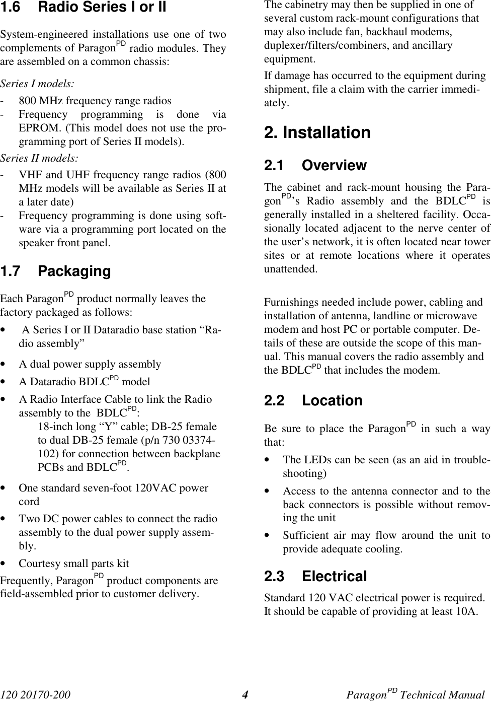 120 20170-200 ParagonPD Technical Manual41.6 Radio Series I or IISystem-engineered installations use one of twocomplements of ParagonPD radio modules. Theyare assembled on a common chassis:Series I models:- 800 MHz frequency range radios- Frequency programming is done viaEPROM. (This model does not use the pro-gramming port of Series II models).Series II models:- VHF and UHF frequency range radios (800MHz models will be available as Series II ata later date)- Frequency programming is done using soft-ware via a programming port located on thespeaker front panel.1.7 PackagingEach ParagonPD product normally leaves thefactory packaged as follows:• A Series I or II Dataradio base station “Ra-dio assembly”• A dual power supply assembly• A Dataradio BDLCPD model• A Radio Interface Cable to link the Radioassembly to the BDLCPD:18-inch long “Y” cable; DB-25 femaleto dual DB-25 female (p/n 730 03374-102) for connection between backplanePCBs and BDLCPD.• One standard seven-foot 120VAC powercord• Two DC power cables to connect the radioassembly to the dual power supply assem-bly.• Courtesy small parts kitFrequently, ParagonPD product components arefield-assembled prior to customer delivery.The cabinetry may then be supplied in one ofseveral custom rack-mount configurations thatmay also include fan, backhaul modems,duplexer/filters/combiners, and ancillaryequipment.If damage has occurred to the equipment duringshipment, file a claim with the carrier immedi-ately.2. Installation2.1 OverviewThe cabinet and rack-mount housing the Para-gonPD’s Radio assembly and the BDLCPD isgenerally installed in a sheltered facility. Occa-sionally located adjacent to the nerve center ofthe user’s network, it is often located near towersites or at remote locations where it operatesunattended.Furnishings needed include power, cabling andinstallation of antenna, landline or microwavemodem and host PC or portable computer. De-tails of these are outside the scope of this man-ual. This manual covers the radio assembly andthe BDLCPD that includes the modem.2.2 LocationBe sure to place the ParagonPD in such a waythat:• The LEDs can be seen (as an aid in trouble-shooting)• Access to the antenna connector and to theback connectors is possible without remov-ing the unit• Sufficient air may flow around the unit toprovide adequate cooling.2.3 ElectricalStandard 120 VAC electrical power is required.It should be capable of providing at least 10A.