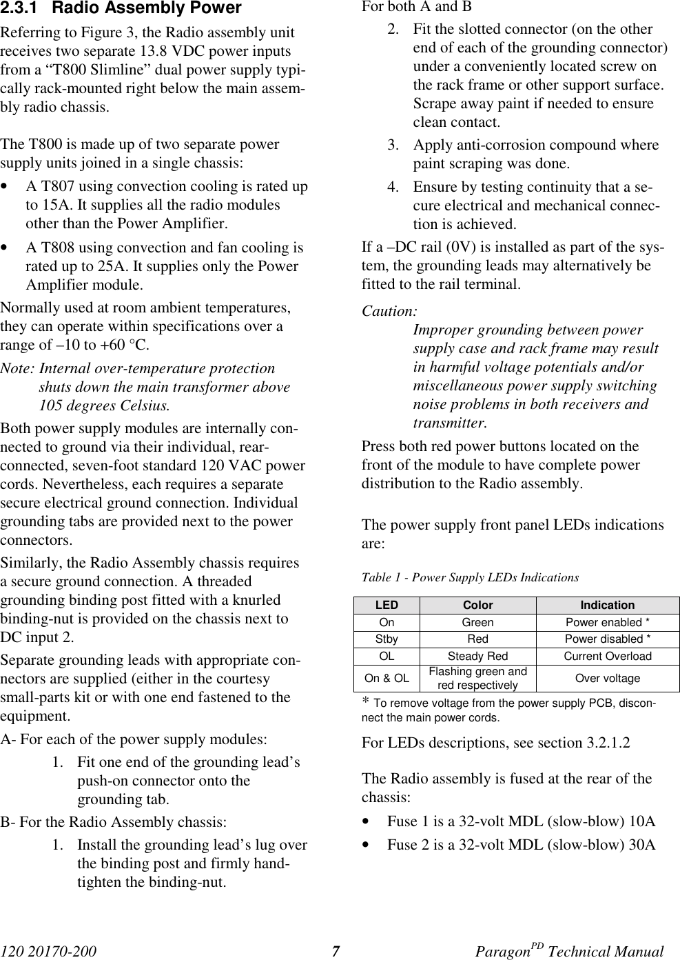120 20170-200 ParagonPD Technical Manual72.3.1 Radio Assembly PowerReferring to Figure 3, the Radio assembly unitreceives two separate 13.8 VDC power inputsfrom a “T800 Slimline” dual power supply typi-cally rack-mounted right below the main assem-bly radio chassis.The T800 is made up of two separate powersupply units joined in a single chassis:• A T807 using convection cooling is rated upto 15A. It supplies all the radio modulesother than the Power Amplifier.• A T808 using convection and fan cooling israted up to 25A. It supplies only the PowerAmplifier module.Normally used at room ambient temperatures,they can operate within specifications over arange of –10 to +60 °C.Note: Internal over-temperature protectionshuts down the main transformer above105 degrees Celsius.Both power supply modules are internally con-nected to ground via their individual, rear-connected, seven-foot standard 120 VAC powercords. Nevertheless, each requires a separatesecure electrical ground connection. Individualgrounding tabs are provided next to the powerconnectors.Similarly, the Radio Assembly chassis requiresa secure ground connection. A threadedgrounding binding post fitted with a knurledbinding-nut is provided on the chassis next toDC input 2.Separate grounding leads with appropriate con-nectors are supplied (either in the courtesysmall-parts kit or with one end fastened to theequipment.A- For each of the power supply modules:1. Fit one end of the grounding lead’spush-on connector onto thegrounding tab.B- For the Radio Assembly chassis:1. Install the grounding lead’s lug overthe binding post and firmly hand-tighten the binding-nut.For both A and B2. Fit the slotted connector (on the otherend of each of the grounding connector)under a conveniently located screw onthe rack frame or other support surface.Scrape away paint if needed to ensureclean contact.3. Apply anti-corrosion compound wherepaint scraping was done.4. Ensure by testing continuity that a se-cure electrical and mechanical connec-tion is achieved.If a –DC rail (0V) is installed as part of the sys-tem, the grounding leads may alternatively befitted to the rail terminal.Caution:Improper grounding between powersupply case and rack frame may resultin harmful voltage potentials and/ormiscellaneous power supply switchingnoise problems in both receivers andtransmitter.Press both red power buttons located on thefront of the module to have complete powerdistribution to the Radio assembly.The power supply front panel LEDs indicationsare:Table 1 - Power Supply LEDs IndicationsLED Color IndicationOn Green Power enabled *Stby Red Power disabled *OL Steady Red Current OverloadOn & OL Flashing green andred respectively Over voltage* To remove voltage from the power supply PCB, discon-nect the main power cords.For LEDs descriptions, see section 3.2.1.2The Radio assembly is fused at the rear of thechassis:• Fuse 1 is a 32-volt MDL (slow-blow) 10A• Fuse 2 is a 32-volt MDL (slow-blow) 30A