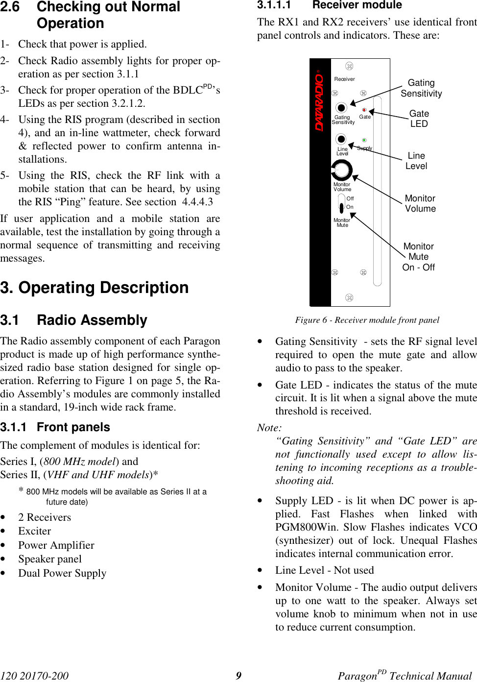 120 20170-200 ParagonPD Technical Manual92.6 Checking out NormalOperation1- Check that power is applied.2- Check Radio assembly lights for proper op-eration as per section 3.1.13- Check for proper operation of the BDLCPD’sLEDs as per section 3.2.1.2.4- Using the RIS program (described in section4), and an in-line wattmeter, check forward& reflected power to confirm antenna in-stallations.5- Using the RIS, check the RF link with amobile station that can be heard, by usingthe RIS “Ping” feature. See section 4.4.4.3If user application and a mobile station areavailable, test the installation by going through anormal sequence of transmitting and receivingmessages.3. Operating Description3.1 Radio Assembly The Radio assembly component of each Paragonproduct is made up of high performance synthe-sized radio base station designed for single op-eration. Referring to Figure 1 on page 5, the Ra-dio Assembly’s modules are commonly installedin a standard, 19-inch wide rack frame.3.1.1 Front panelsThe complement of modules is identical for:Series I, (800 MHz model) andSeries II, (VHF and UHF models)** 800 MHz models will be available as Series II at afuture date)• 2 Receivers• Exciter• Power Amplifier• Speaker panel• Dual Power Supply3.1.1.1 Receiver moduleThe RX1 and RX2 receivers’ use identical frontpanel controls and indicators. These are:Figure 6 - Receiver module front panel• Gating Sensitivity - sets the RF signal levelrequired to open the mute gate and allowaudio to pass to the speaker.• Gate LED - indicates the status of the mutecircuit. It is lit when a signal above the mutethreshold is received.Note:“Gating Sensitivity” and “Gate LED” arenot functionally used except to allow lis-tening to incoming receptions as a trouble-shooting aid.• Supply LED - is lit when DC power is ap-plied. Fast Flashes when linked withPGM800Win. Slow Flashes indicates VCO(synthesizer) out of lock. Unequal Flashesindicates internal communication error.• Line Level - Not used• Monitor Volume - The audio output deliversup to one watt to the speaker. Always setvolume knob to minimum when not in useto reduce current consumption.GatingSensitivityGateLEDLineLevelMonitorVolumeMonitorMuteOn - OffReceiver®Gating GateLineLevel SupplySensitivityMonitorVolumeOffOnMonitorMute