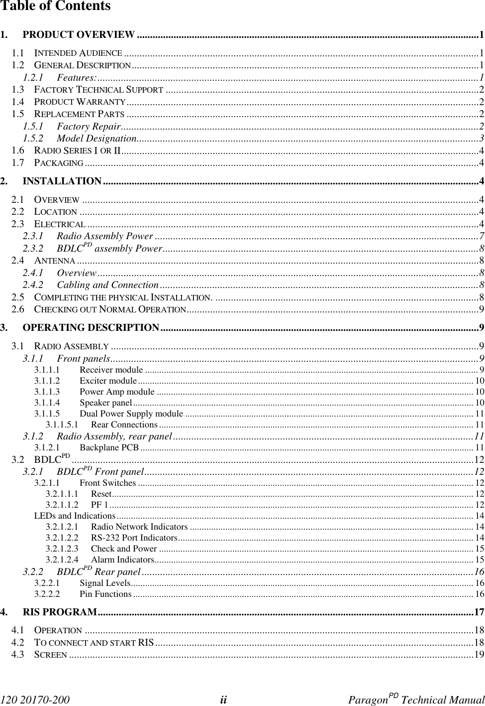 120 20170-200 ii ParagonPD Technical ManualTable of Contents1. PRODUCT OVERVIEW ...................................................................................................................................11.1 INTENDED AUDIENCE ........................................................................................................................................11.2 GENERAL DESCRIPTION.....................................................................................................................................11.2.1 Features:..................................................................................................................................................11.3 FACTORY TECHNICAL SUPPORT ........................................................................................................................21.4 PRODUCT WARRANTY.......................................................................................................................................21.5 REPLACEMENT PARTS .......................................................................................................................................21.5.1 Factory Repair.........................................................................................................................................21.5.2 Model Designation...................................................................................................................................31.6 RADIO SERIES I OR II.........................................................................................................................................41.7 PACKAGING .......................................................................................................................................................42. INSTALLATION................................................................................................................................................42.1 OVERVIEW ........................................................................................................................................................42.2 LOCATION .........................................................................................................................................................42.3 ELECTRICAL ......................................................................................................................................................42.3.1 Radio Assembly Power ............................................................................................................................72.3.2 BDLCPD assembly Power.........................................................................................................................82.4 ANTENNA ..........................................................................................................................................................82.4.1 Overview..................................................................................................................................................82.4.2 Cabling and Connection..........................................................................................................................82.5 COMPLETING THE PHYSICAL INSTALLATION. .....................................................................................................82.6 CHECKING OUT NORMAL OPERATION................................................................................................................93. OPERATING DESCRIPTION..........................................................................................................................93.1 RADIO ASSEMBLY .............................................................................................................................................93.1.1 Front panels.............................................................................................................................................93.1.1.1 Receiver module ............................................................................................................................................. 93.1.1.2 Exciter module.............................................................................................................................................. 103.1.1.3 Power Amp module ...................................................................................................................................... 103.1.1.4 Speaker panel................................................................................................................................................ 103.1.1.5 Dual Power Supply module .......................................................................................................................... 113.1.1.5.1 Rear Connections..................................................................................................................................... 113.1.2 Radio Assembly, rear panel...................................................................................................................113.1.2.1 Backplane PCB............................................................................................................................................. 113.2 BDLCPD ..........................................................................................................................................................123.2.1 BDLCPD Front panel..............................................................................................................................123.2.1.1 Front Switches .............................................................................................................................................. 123.2.1.1.1 Reset......................................................................................................................................................... 123.2.1.1.2 PF 1.......................................................................................................................................................... 12LEDs and Indications....................................................................................................................................................... 143.2.1.2.1 Radio Network Indicators ........................................................................................................................ 143.2.1.2.2 RS-232 Port Indicators............................................................................................................................. 143.2.1.2.3 Check and Power ..................................................................................................................................... 153.2.1.2.4 Alarm Indicators....................................................................................................................................... 153.2.2 BDLCPD Rear panel...............................................................................................................................163.2.2.1 Signal Levels................................................................................................................................................. 163.2.2.2 Pin Functions................................................................................................................................................ 164. RIS PROGRAM................................................................................................................................................174.1 OPERATION .....................................................................................................................................................184.2 TO CONNECT AND START RIS..........................................................................................................................184.3 SCREEN ...........................................................................................................................................................19