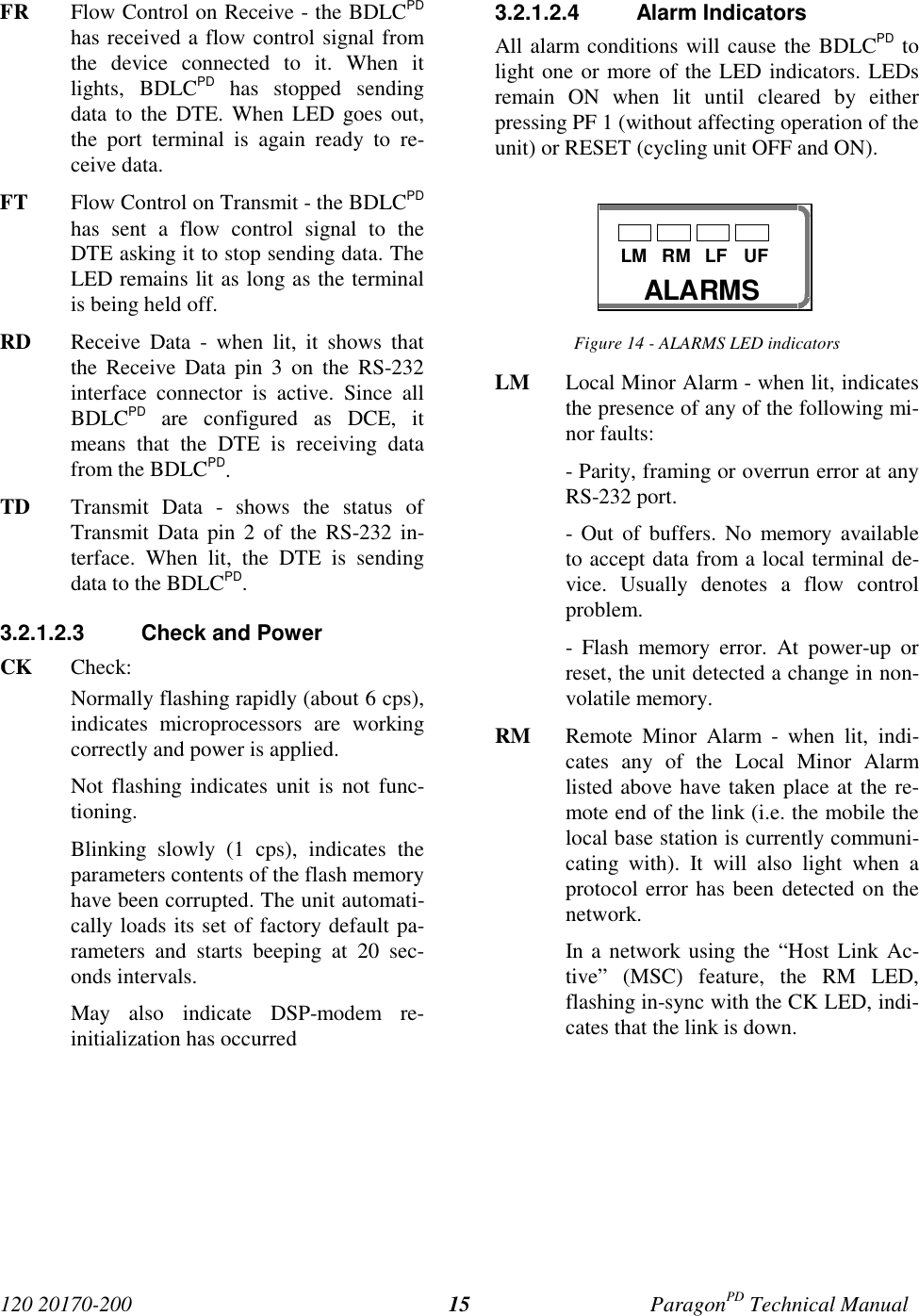 120 20170-200 ParagonPD Technical Manual15FR Flow Control on Receive - the BDLCPDhas received a flow control signal fromthe device connected to it. When itlights, BDLCPD has stopped sendingdata to the DTE. When LED goes out,the port terminal is again ready to re-ceive data.FT Flow Control on Transmit - the BDLCPDhas sent a flow control signal to theDTE asking it to stop sending data. TheLED remains lit as long as the terminalis being held off.RD Receive Data - when lit, it shows thatthe Receive Data pin 3 on the RS-232interface connector is active. Since allBDLCPD are configured as DCE, itmeans that the DTE is receiving datafrom the BDLCPD.TD Transmit Data - shows the status ofTransmit Data pin 2 of the RS-232 in-terface. When lit, the DTE is sendingdata to the BDLCPD.3.2.1.2.3 Check and PowerCK Check:Normally flashing rapidly (about 6 cps),indicates microprocessors are workingcorrectly and power is applied.Not flashing indicates unit is not func-tioning.Blinking slowly (1 cps), indicates theparameters contents of the flash memoryhave been corrupted. The unit automati-cally loads its set of factory default pa-rameters and starts beeping at 20 sec-onds intervals.May also indicate DSP-modem re-initialization has occurred3.2.1.2.4 Alarm IndicatorsAll alarm conditions will cause the BDLCPD tolight one or more of the LED indicators. LEDsremain ON when lit until cleared by eitherpressing PF 1 (without affecting operation of theunit) or RESET (cycling unit OFF and ON).Figure 14 - ALARMS LED indicatorsLM Local Minor Alarm - when lit, indicatesthe presence of any of the following mi-nor faults:- Parity, framing or overrun error at anyRS-232 port.- Out of buffers. No memory availableto accept data from a local terminal de-vice. Usually denotes a flow controlproblem.- Flash memory error. At power-up orreset, the unit detected a change in non-volatile memory.RM Remote Minor Alarm - when lit, indi-cates any of the Local Minor Alarmlisted above have taken place at the re-mote end of the link (i.e. the mobile thelocal base station is currently communi-cating with). It will also light when aprotocol error has been detected on thenetwork.In a network using the “Host Link Ac-tive” (MSC) feature, the RM LED,flashing in-sync with the CK LED, indi-cates that the link is down.ALARMSLM RM LF UF