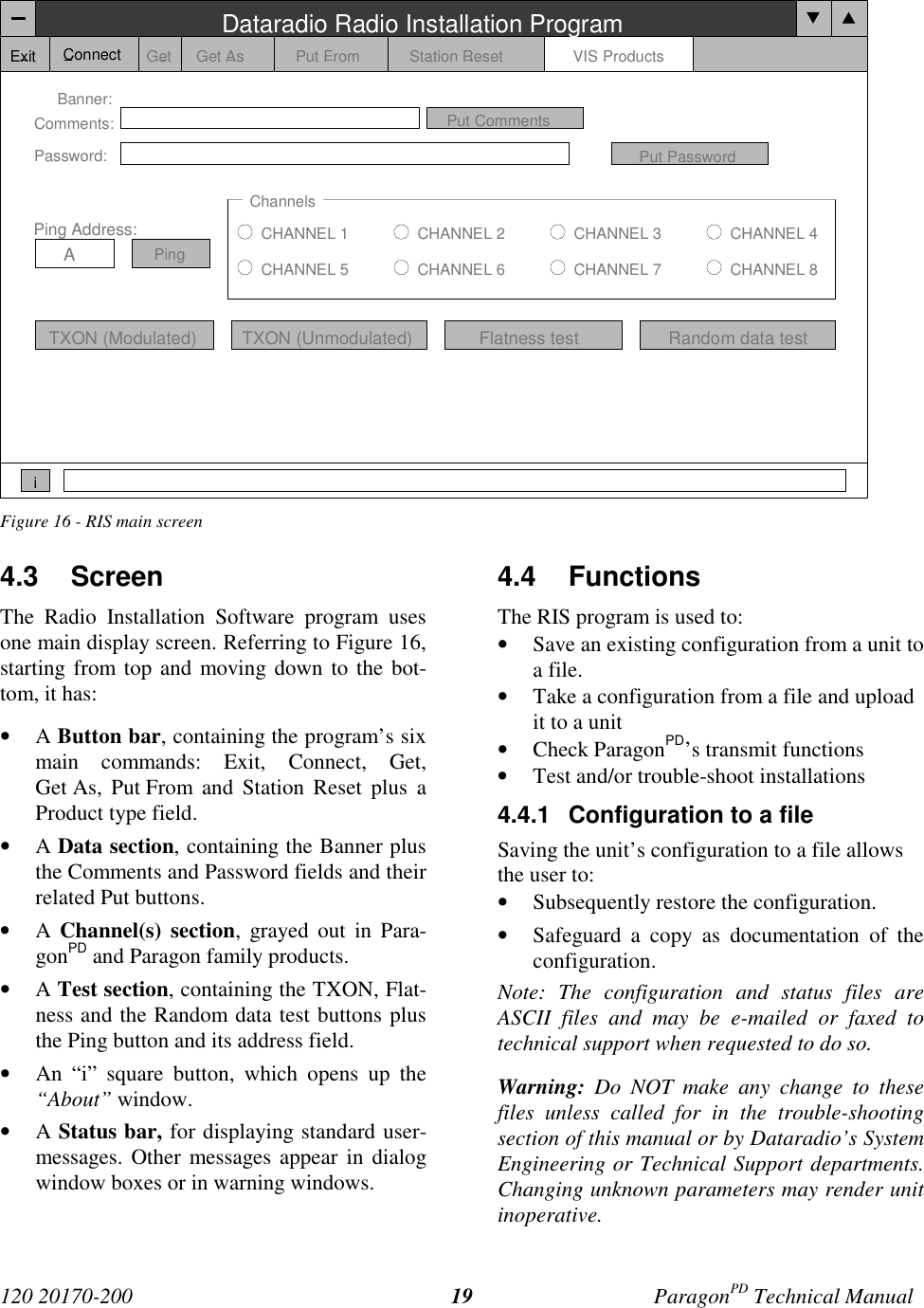120 20170-200 ParagonPD Technical Manual19Figure 16 - RIS main screen4.3 ScreenThe Radio Installation Software program usesone main display screen. Referring to Figure 16,starting from top and moving down to the bot-tom, it has:• A Button bar, containing the program’s sixmain commands: Exit, Connect, Get,Get As, Put From and Station Reset plus aProduct type field.• A Data section, containing the Banner plusthe Comments and Password fields and theirrelated Put buttons.• A Channel(s) section, grayed out in Para-gonPD and Paragon family products.• A Test section, containing the TXON, Flat-ness and the Random data test buttons plusthe Ping button and its address field.• An “i” square button, which opens up the“About” window.• A Status bar, for displaying standard user-messages. Other messages appear in dialogwindow boxes or in warning windows.4.4 FunctionsThe RIS program is used to:• Save an existing configuration from a unit toa file.• Take a configuration from a file and uploadit to a unit• Check ParagonPD’s transmit functions• Test and/or trouble-shoot installations4.4.1 Configuration to a fileSaving the unit’s configuration to a file allowsthe user to:• Subsequently restore the configuration.• Safeguard a copy as documentation of theconfiguration.Note: The configuration and status files areASCII files and may be e-mailed or faxed totechnical support when requested to do so.Warning: Do NOT make any change to thesefiles unless called for in the trouble-shootingsection of this manual or by Dataradio’s SystemEngineering or Technical Support departments.Changing unknown parameters may render unitinoperative.Dataradio Radio Installation ProgramExit Get Get As Put From Station Reset VIS ProductsBanner:Comments:Password:Put CommentsPut PasswordChannelsCHANNEL 1CHANNEL 5CHANNEL 2CHANNEL 6CHANNEL 3CHANNEL 7CHANNEL 4CHANNEL 8TXON (Modulated) TXON (Unmodulated)Ping Address:APingiConnectFlatness test Random data test