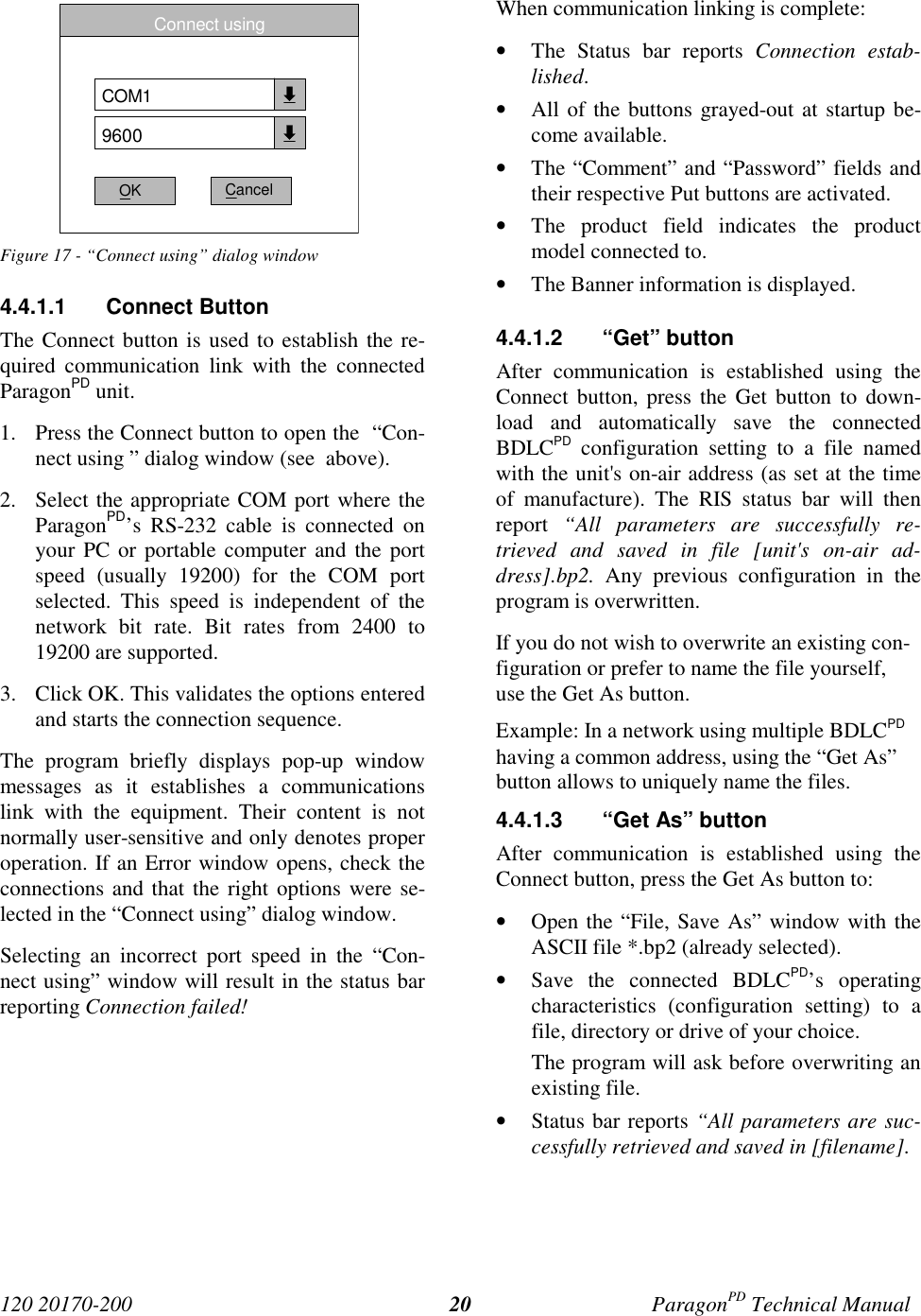 120 20170-200 ParagonPD Technical Manual20Figure 17 - “Connect using” dialog window4.4.1.1 Connect ButtonThe Connect button is used to establish the re-quired communication link with the connectedParagonPD unit.1. Press the Connect button to open the  “Con-nect using ” dialog window (see  above).2. Select the appropriate COM port where theParagonPD’s RS-232 cable is connected onyour PC or portable computer and the portspeed (usually 19200) for the COM portselected. This speed is independent of thenetwork bit rate. Bit rates from 2400 to19200 are supported.3. Click OK. This validates the options enteredand starts the connection sequence.The program briefly displays pop-up windowmessages as it establishes a communicationslink with the equipment. Their content is notnormally user-sensitive and only denotes properoperation. If an Error window opens, check theconnections and that the right options were se-lected in the “Connect using” dialog window.Selecting an incorrect port speed in the “Con-nect using” window will result in the status barreporting Connection failed!When communication linking is complete:• The Status bar reports Connection estab-lished.• All of the buttons grayed-out at startup be-come available.• The “Comment” and “Password” fields andtheir respective Put buttons are activated.• The product field indicates the productmodel connected to.• The Banner information is displayed.4.4.1.2 “Get” buttonAfter communication is established using theConnect button, press the Get button to down-load and automatically save the connectedBDLCPD configuration setting to a file namedwith the unit&apos;s on-air address (as set at the timeof manufacture). The RIS status bar will thenreport  “All parameters are successfully re-trieved and saved in file [unit&apos;s on-air ad-dress].bp2. Any previous configuration in theprogram is overwritten.If you do not wish to overwrite an existing con-figuration or prefer to name the file yourself,use the Get As button.Example: In a network using multiple BDLCPDhaving a common address, using the “Get As”button allows to uniquely name the files.4.4.1.3  “Get As” buttonAfter communication is established using theConnect button, press the Get As button to:• Open the “File, Save As” window with theASCII file *.bp2 (already selected).• Save the connected BDLCPD’s operatingcharacteristics (configuration setting) to afile, directory or drive of your choice.The program will ask before overwriting anexisting file.• Status bar reports “All parameters are suc-cessfully retrieved and saved in [filename].Connect usingCOM19600OK Cancel