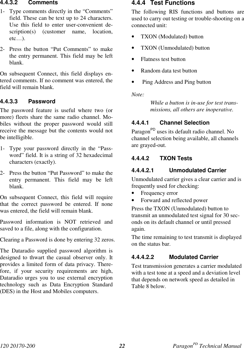 120 20170-200 ParagonPD Technical Manual224.4.3.2 Comments1- Type comments directly in the “Comments”field. These can be text up to 24 characters.Use this field to enter user-convenient de-scription(s) (customer name, location,etc…).2- Press the button “Put Comments” to makethe entry permanent. This field may be leftblank.On subsequent Connect, this field displays en-tered comments. If no comment was entered, thefield will remain blank.4.4.3.3 PasswordThe password feature is useful where two (ormore) fleets share the same radio channel. Mo-biles without the proper password would stillreceive the message but the contents would notbe intelligible.1- Type your password directly in the “Pass-word” field. It is a string of 32 hexadecimalcharacters (exactly).2- Press the button “Put Password” to make theentry permanent. This field may be leftblank.On subsequent Connect, this field will requirethat the correct password be entered. If nonewas entered, the field will remain blank.Password information is NOT retrieved andsaved to a file, along with the configuration.Clearing a Password is done by entering 32 zeros.The Dataradio supplied password algorithm isdesigned to thwart the casual observer only. Itprovides a limited form of data privacy. There-fore, if your security requirements are high,Dataradio urges you to use external encryptiontechnology such as Data Encryption Standard(DES) in the Host and Mobiles computers.4.4.4 Test FunctionsThe following RIS functions and buttons areused to carry out testing or trouble-shooting on aconnected unit:• TXON (Modulated) button• TXON (Unmodulated) button• Flatness test button• Random data test button• Ping Address and Ping buttonNote:While a button is in-use for test trans-missions, all others are inoperative.4.4.4.1 Channel SelectionParagonPD uses its default radio channel. Nochannel selection being available, all channelsare grayed-out.4.4.4.2 TXON Tests4.4.4.2.1 Unmodulated CarrierUnmodulated carrier gives a clear carrier and isfrequently used for checking:• Frequency error• Forward and reflected powerPress the TXON (Unmodulated) button totransmit an unmodulated test signal for 30 sec-onds on its default channel or until pressedagain.The time remaining to test transmit is displayedon the status bar.4.4.4.2.2 Modulated CarrierTest transmission generates a carrier modulatedwith a test tone at a speed and a deviation levelthat depends on network speed as detailed inTable 8 below.