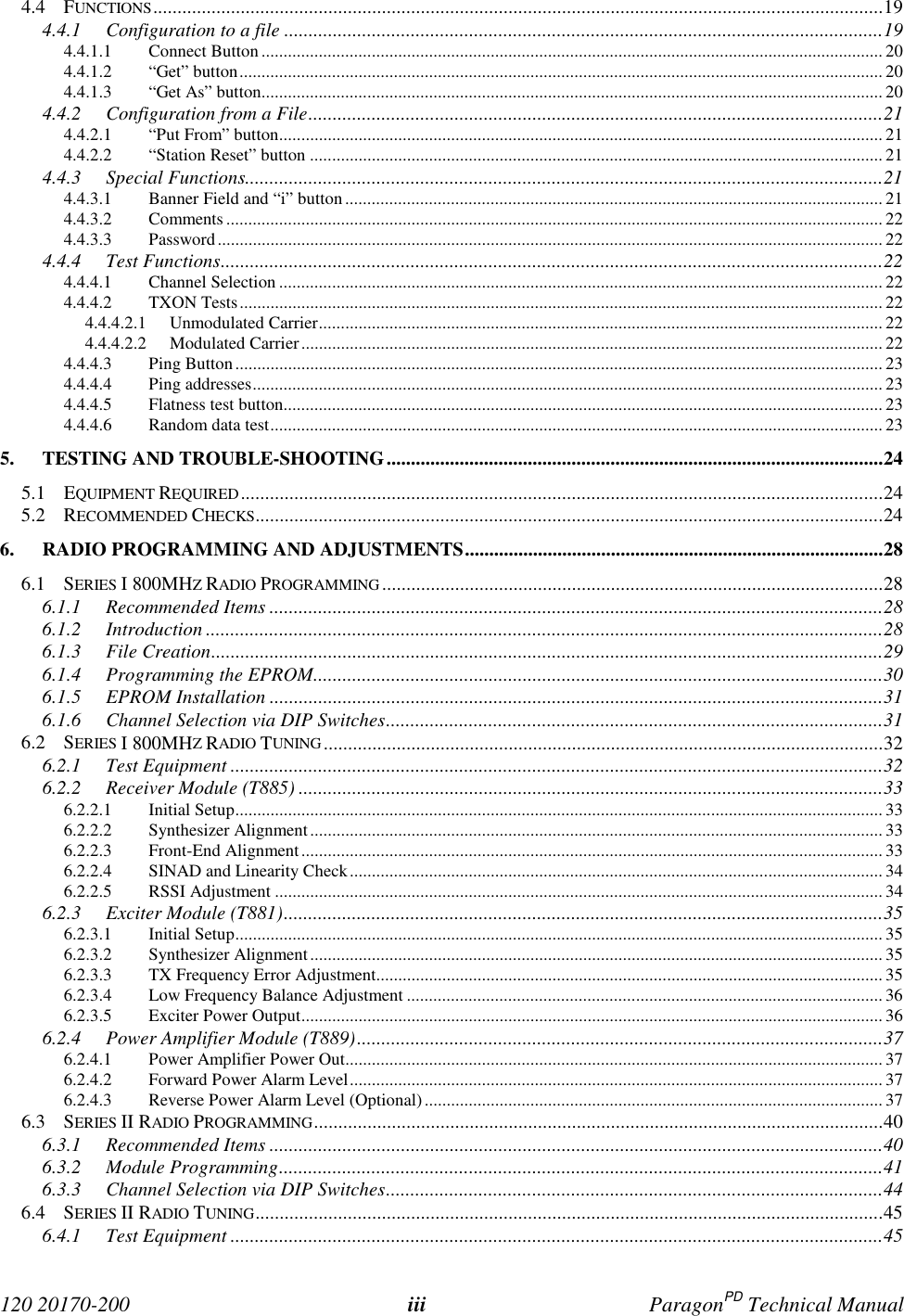 120 20170-200 iii ParagonPD Technical Manual4.4 FUNCTIONS......................................................................................................................................................194.4.1 Configuration to a file ...........................................................................................................................194.4.1.1 Connect Button............................................................................................................................................. 204.4.1.2 “Get” button.................................................................................................................................................. 204.4.1.3 “Get As” button............................................................................................................................................. 204.4.2 Configuration from a File......................................................................................................................214.4.2.1 “Put From” button......................................................................................................................................... 214.4.2.2 “Station Reset” button .................................................................................................................................. 214.4.3 Special Functions...................................................................................................................................214.4.3.1 Banner Field and “i” button .......................................................................................................................... 214.4.3.2 Comments ..................................................................................................................................................... 224.4.3.3 Password....................................................................................................................................................... 224.4.4 Test Functions........................................................................................................................................224.4.4.1 Channel Selection ......................................................................................................................................... 224.4.4.2 TXON Tests.................................................................................................................................................. 224.4.4.2.1 Unmodulated Carrier................................................................................................................................ 224.4.4.2.2 Modulated Carrier.................................................................................................................................... 224.4.4.3 Ping Button................................................................................................................................................... 234.4.4.4 Ping addresses............................................................................................................................................... 234.4.4.5 Flatness test button........................................................................................................................................ 234.4.4.6 Random data test........................................................................................................................................... 235. TESTING AND TROUBLE-SHOOTING......................................................................................................245.1 EQUIPMENT REQUIRED....................................................................................................................................245.2 RECOMMENDED CHECKS.................................................................................................................................246. RADIO PROGRAMMING AND ADJUSTMENTS......................................................................................286.1 SERIES I 800MHZ RADIO PROGRAMMING.......................................................................................................286.1.1 Recommended Items ..............................................................................................................................286.1.2 Introduction ...........................................................................................................................................286.1.3 File Creation..........................................................................................................................................296.1.4 Programming the EPROM.....................................................................................................................306.1.5 EPROM Installation ..............................................................................................................................316.1.6 Channel Selection via DIP Switches......................................................................................................316.2 SERIES I 800MHZ RADIO TUNING ...................................................................................................................326.2.1 Test Equipment ......................................................................................................................................326.2.2 Receiver Module (T885) ........................................................................................................................336.2.2.1 Initial Setup................................................................................................................................................... 336.2.2.2 Synthesizer Alignment.................................................................................................................................. 336.2.2.3 Front-End Alignment.................................................................................................................................... 336.2.2.4 SINAD and Linearity Check......................................................................................................................... 346.2.2.5 RSSI Adjustment .......................................................................................................................................... 346.2.3 Exciter Module (T881)...........................................................................................................................356.2.3.1 Initial Setup................................................................................................................................................... 356.2.3.2 Synthesizer Alignment.................................................................................................................................. 356.2.3.3 TX Frequency Error Adjustment................................................................................................................... 356.2.3.4 Low Frequency Balance Adjustment ............................................................................................................ 366.2.3.5 Exciter Power Output.................................................................................................................................... 366.2.4 Power Amplifier Module (T889)............................................................................................................376.2.4.1 Power Amplifier Power Out.......................................................................................................................... 376.2.4.2 Forward Power Alarm Level......................................................................................................................... 376.2.4.3 Reverse Power Alarm Level (Optional)........................................................................................................ 376.3 SERIES II RADIO PROGRAMMING.....................................................................................................................406.3.1 Recommended Items ..............................................................................................................................406.3.2 Module Programming............................................................................................................................416.3.3 Channel Selection via DIP Switches......................................................................................................446.4 SERIES II RADIO TUNING.................................................................................................................................456.4.1 Test Equipment ......................................................................................................................................45