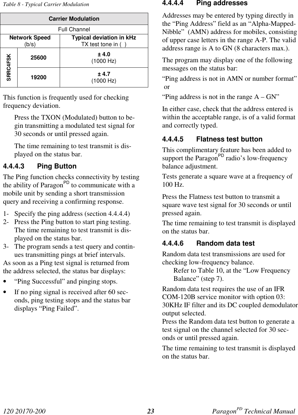 120 20170-200 ParagonPD Technical Manual23Table 8 - Typical Carrier ModulationCarrier ModulationFull ChannelNetwork Speed(b/s) Typical deviation in kHzTX test tone in ( )25600 ± 4.0(1000 Hz)SRRC4FSK19200 ± 4.7(1000 Hz)This function is frequently used for checkingfrequency deviation.Press the TXON (Modulated) button to be-gin transmitting a modulated test signal for30 seconds or until pressed again.The time remaining to test transmit is dis-played on the status bar.4.4.4.3 Ping ButtonThe Ping function checks connectivity by testingthe ability of ParagonPD to communicate with amobile unit by sending a short transmissionquery and receiving a confirming response.1- Specify the ping address (section 4.4.4.4)2- Press the Ping button to start ping testing.The time remaining to test transmit is dis-played on the status bar.3- The program sends a test query and contin-ues transmitting pings at brief intervals.As soon as a Ping test signal is returned fromthe address selected, the status bar displays:• “Ping Successful” and pinging stops.• If no ping signal is received after 60 sec-onds, ping testing stops and the status bardisplays “Ping Failed”.4.4.4.4 Ping addressesAddresses may be entered by typing directly inthe “Ping Address” field as an “Alpha-Mapped-Nibble” (AMN) address for mobiles, consistingof upper case letters in the range A-P. The validaddress range is A to GN (8 characters max.).The program may display one of the followingmessages on the status bar:“Ping address is not in AMN or number format” or“Ping address is not in the range A – GN”In either case, check that the address entered iswithin the acceptable range, is of a valid formatand correctly typed.4.4.4.5 Flatness test buttonThis complimentary feature has been added tosupport the ParagonPD radio’s low-frequencybalance adjustment.Tests generate a square wave at a frequency of100 Hz.Press the Flatness test button to transmit asquare wave test signal for 30 seconds or untilpressed again.The time remaining to test transmit is displayedon the status bar.4.4.4.6 Random data testRandom data test transmissions are used forchecking low-frequency balance.Refer to Table 10, at the “Low FrequencyBalance” (step 7).Random data test requires the use of an IFRCOM-120B service monitor with option 03:30KHz IF filter and its DC coupled demodulatoroutput selected.Press the Random data test button to generate atest signal on the channel selected for 30 sec-onds or until pressed again.The time remaining to test transmit is displayedon the status bar.