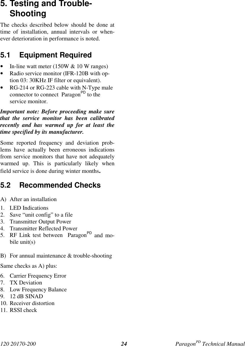 120 20170-200 ParagonPD Technical Manual245. Testing and Trouble-ShootingThe checks described below should be done attime of installation, annual intervals or when-ever deterioration in performance is noted.5.1 Equipment Required• In-line watt meter (150W & 10 W ranges)• Radio service monitor (IFR-120B with op-tion 03: 30KHz IF filter or equivalent).• RG-214 or RG-223 cable with N-Type maleconnector to connect ParagonPD to theservice monitor.Important note: Before proceeding make surethat the service monitor has been calibratedrecently and has warmed up for at least thetime specified by its manufacturer.Some reported frequency and deviation prob-lems have actually been erroneous indicationsfrom service monitors that have not adequatelywarmed up. This is particularly likely whenfield service is done during winter months.5.2 Recommended ChecksA) After an installation1. LED Indications2. Save “unit config” to a file3. Transmitter Output Power4. Transmitter Reflected Power5. RF Link test between ParagonPD and mo-bile unit(s)B) For annual maintenance & trouble-shootingSame checks as A) plus:6. Carrier Frequency Error7. TX Deviation8. Low Frequency Balance9. 12 dB SINAD10. Receiver distortion11. RSSI check