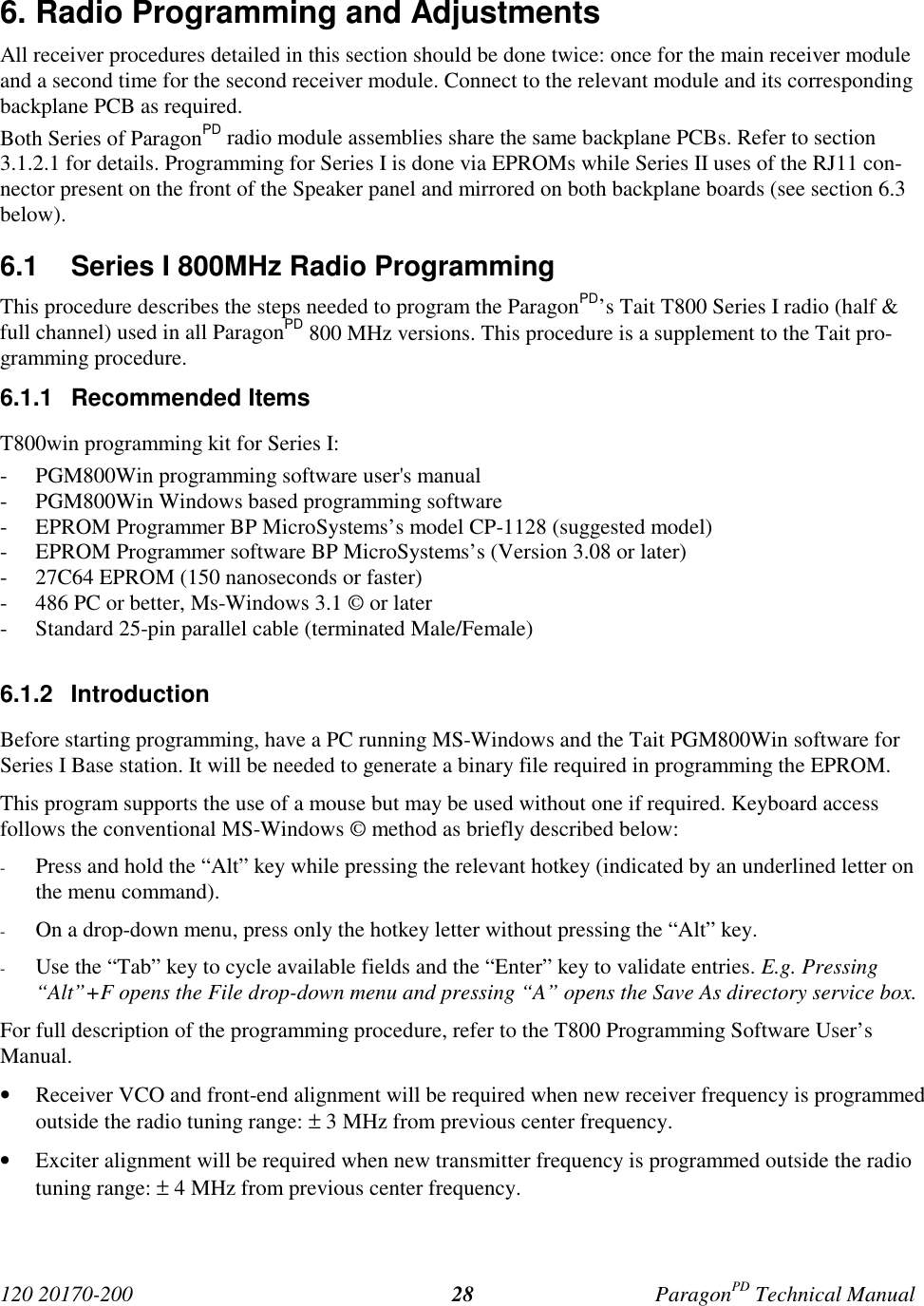 120 20170-200 ParagonPD Technical Manual286. Radio Programming and AdjustmentsAll receiver procedures detailed in this section should be done twice: once for the main receiver moduleand a second time for the second receiver module. Connect to the relevant module and its correspondingbackplane PCB as required.Both Series of ParagonPD radio module assemblies share the same backplane PCBs. Refer to section3.1.2.1 for details. Programming for Series I is done via EPROMs while Series II uses of the RJ11 con-nector present on the front of the Speaker panel and mirrored on both backplane boards (see section 6.3below).6.1 Series I 800MHz Radio ProgrammingThis procedure describes the steps needed to program the ParagonPD’s Tait T800 Series I radio (half &full channel) used in all ParagonPD 800 MHz versions. This procedure is a supplement to the Tait pro-gramming procedure.6.1.1 Recommended ItemsT800win programming kit for Series I:- PGM800Win programming software user's manual- PGM800Win Windows based programming software- EPROM Programmer BP MicroSystems’s model CP-1128 (suggested model)- EPROM Programmer software BP MicroSystems’s (Version 3.08 or later)- 27C64 EPROM (150 nanoseconds or faster)- 486 PC or better, Ms-Windows 3.1 © or later- Standard 25-pin parallel cable (terminated Male/Female)6.1.2 IntroductionBefore starting programming, have a PC running MS-Windows and the Tait PGM800Win software forSeries I Base station. It will be needed to generate a binary file required in programming the EPROM.This program supports the use of a mouse but may be used without one if required. Keyboard accessfollows the conventional MS-Windows © method as briefly described below:- Press and hold the “Alt” key while pressing the relevant hotkey (indicated by an underlined letter onthe menu command).- On a drop-down menu, press only the hotkey letter without pressing the “Alt” key.- Use the “Tab” key to cycle available fields and the “Enter” key to validate entries. E.g. Pressing“Alt”+F opens the File drop-down menu and pressing “A” opens the Save As directory service box.For full description of the programming procedure, refer to the T800 Programming Software User’sManual.• Receiver VCO and front-end alignment will be required when new receiver frequency is programmedoutside the radio tuning range: ± 3 MHz from previous center frequency.• Exciter alignment will be required when new transmitter frequency is programmed outside the radiotuning range: ± 4 MHz from previous center frequency.
