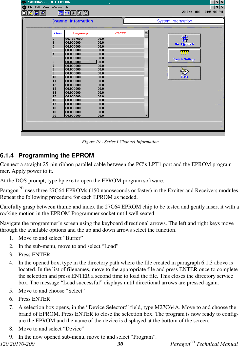 120 20170-200 ParagonPD Technical Manual30Figure 19 - Series I Channel Information6.1.4 Programming the EPROMConnect a straight 25-pin ribbon parallel cable between the PC’s LPT1 port and the EPROM program-mer. Apply power to it.At the DOS prompt, type bp.exe to open the EPROM program software.ParagonPD uses three 27C64 EPROMs (150 nanoseconds or faster) in the Exciter and Receivers modules.Repeat the following procedure for each EPROM as needed.Carefully grasp between thumb and index the 27C64 EPROM chip to be tested and gently insert it with arocking motion in the EPROM Programmer socket until well seated.Navigate the programmer’s screen using the keyboard directional arrows. The left and right keys movethrough the available options and the up and down arrows select the function.1. Move to and select “Buffer”2. In the sub-menu, move to and select “Load”3. Press ENTER4. In the opened box, type in the directory path where the file created in paragraph 6.1.3 above islocated. In the list of filenames, move to the appropriate file and press ENTER once to completethe selection and press ENTER a second time to load the file. This closes the directory servicebox. The message “Load successful” displays until directional arrows are pressed again.5. Move to and choose “Select”6. Press ENTER7. A selection box opens, in the “Device Selector:” field, type M27C64A. Move to and choose thebrand of EPROM. Press ENTER to close the selection box. The program is now ready to config-ure the EPROM and the name of the device is displayed at the bottom of the screen.8. Move to and select “Device”9. In the now opened sub-menu, move to and select “Program”.