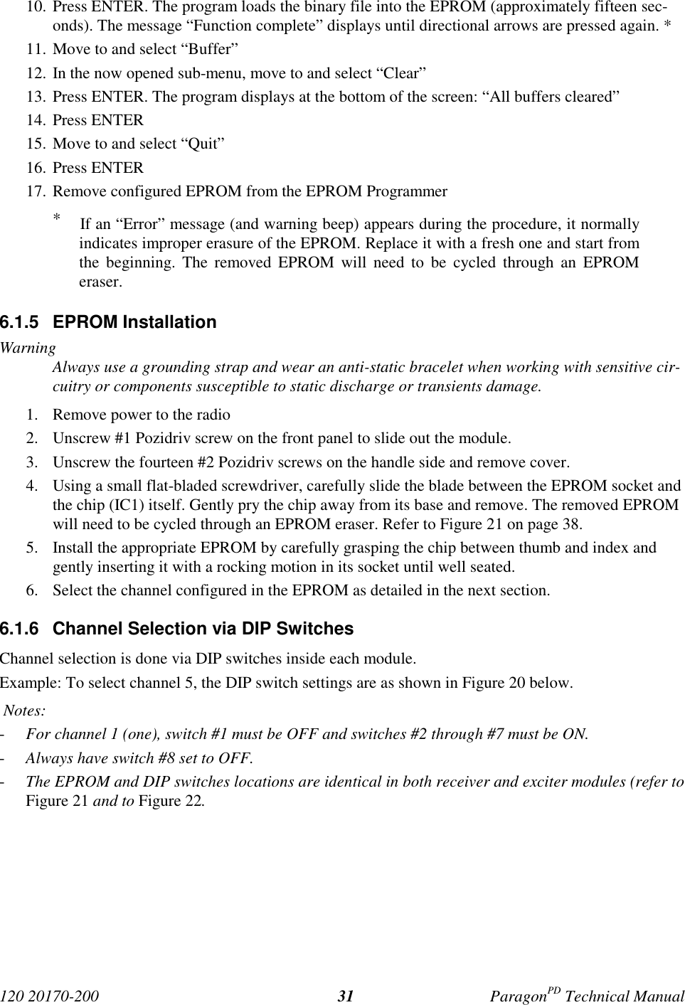 120 20170-200 ParagonPD Technical Manual3110. Press ENTER. The program loads the binary file into the EPROM (approximately fifteen sec-onds). The message “Function complete” displays until directional arrows are pressed again. *11. Move to and select “Buffer”12. In the now opened sub-menu, move to and select “Clear”13. Press ENTER. The program displays at the bottom of the screen: “All buffers cleared”14. Press ENTER15. Move to and select “Quit”16. Press ENTER17. Remove configured EPROM from the EPROM Programmer* If an “Error” message (and warning beep) appears during the procedure, it normallyindicates improper erasure of the EPROM. Replace it with a fresh one and start fromthe beginning. The removed EPROM will need to be cycled through an EPROMeraser.6.1.5 EPROM InstallationWarningAlways use a grounding strap and wear an anti-static bracelet when working with sensitive cir-cuitry or components susceptible to static discharge or transients damage.1. Remove power to the radio2. Unscrew #1 Pozidriv screw on the front panel to slide out the module.3. Unscrew the fourteen #2 Pozidriv screws on the handle side and remove cover.4. Using a small flat-bladed screwdriver, carefully slide the blade between the EPROM socket andthe chip (IC1) itself. Gently pry the chip away from its base and remove. The removed EPROMwill need to be cycled through an EPROM eraser. Refer to Figure 21 on page 38.5. Install the appropriate EPROM by carefully grasping the chip between thumb and index andgently inserting it with a rocking motion in its socket until well seated.6. Select the channel configured in the EPROM as detailed in the next section.6.1.6 Channel Selection via DIP SwitchesChannel selection is done via DIP switches inside each module.Example: To select channel 5, the DIP switch settings are as shown in Figure 20 below. Notes:- For channel 1 (one), switch #1 must be OFF and switches #2 through #7 must be ON.- Always have switch #8 set to OFF.- The EPROM and DIP switches locations are identical in both receiver and exciter modules (refer toFigure 21 and to Figure 22.