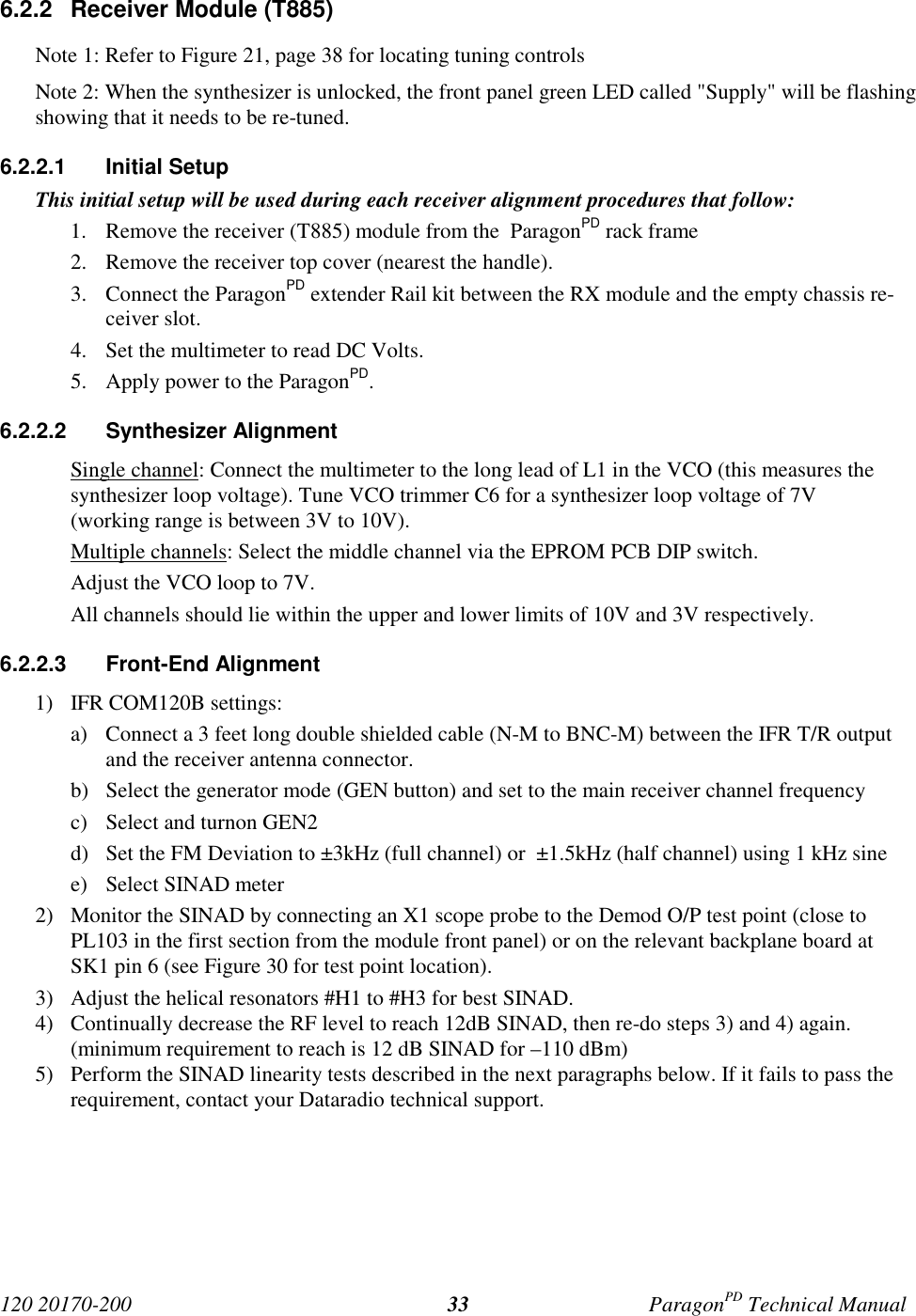 120 20170-200 ParagonPD Technical Manual336.2.2 Receiver Module (T885)Note 1: Refer to Figure 21, page 38 for locating tuning controlsNote 2: When the synthesizer is unlocked, the front panel green LED called "Supply" will be flashingshowing that it needs to be re-tuned.6.2.2.1 Initial SetupThis initial setup will be used during each receiver alignment procedures that follow:1. Remove the receiver (T885) module from the ParagonPD rack frame2. Remove the receiver top cover (nearest the handle).3. Connect the ParagonPD extender Rail kit between the RX module and the empty chassis re-ceiver slot.4. Set the multimeter to read DC Volts.5. Apply power to the ParagonPD.6.2.2.2 Synthesizer AlignmentSingle channel: Connect the multimeter to the long lead of L1 in the VCO (this measures thesynthesizer loop voltage). Tune VCO trimmer C6 for a synthesizer loop voltage of 7V(working range is between 3V to 10V).Multiple channels: Select the middle channel via the EPROM PCB DIP switch.Adjust the VCO loop to 7V.All channels should lie within the upper and lower limits of 10V and 3V respectively.6.2.2.3 Front-End Alignment1) IFR COM120B settings:a) Connect a 3 feet long double shielded cable (N-M to BNC-M) between the IFR T/R outputand the receiver antenna connector.b) Select the generator mode (GEN button) and set to the main receiver channel frequencyc) Select and turnon GEN2d) Set the FM Deviation to ±3kHz (full channel) or ±1.5kHz (half channel) using 1 kHz sinee) Select SINAD meter2) Monitor the SINAD by connecting an X1 scope probe to the Demod O/P test point (close toPL103 in the first section from the module front panel) or on the relevant backplane board atSK1 pin 6 (see Figure 30 for test point location).3) Adjust the helical resonators #H1 to #H3 for best SINAD.4) Continually decrease the RF level to reach 12dB SINAD, then re-do steps 3) and 4) again.(minimum requirement to reach is 12 dB SINAD for –110 dBm)5) Perform the SINAD linearity tests described in the next paragraphs below. If it fails to pass therequirement, contact your Dataradio technical support.