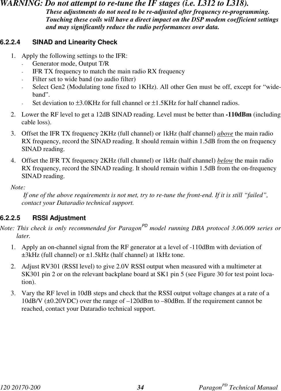 120 20170-200 ParagonPD Technical Manual34WARNING: Do not attempt to re-tune the IF stages (i.e. L312 to L318).These adjustments do not need to be re-adjusted after frequency re-programming.Touching these coils will have a direct impact on the DSP modem coefficient settingsand may significantly reduce the radio performances over data.6.2.2.4 SINAD and Linearity Check1. Apply the following settings to the IFR:- Generator mode, Output T/R- IFR TX frequency to match the main radio RX frequency- Filter set to wide band (no audio filter)- Select Gen2 (Modulating tone fixed to 1KHz). All other Gen must be off, except for “wide-band”.- Set deviation to ±3.0KHz for full channel or ±1.5KHz for half channel radios.2. Lower the RF level to get a 12dB SINAD reading. Level must be better than -110dBm (includingcable loss).3. Offset the IFR TX frequency 2KHz (full channel) or 1kHz (half channel) above the main radioRX frequency, record the SINAD reading. It should remain within 1.5dB from the on frequencySINAD reading.4. Offset the IFR TX frequency 2KHz (full channel) or 1kHz (half channel) below the main radioRX frequency, record the SINAD reading. It should remain within 1.5dB from the on-frequencySINAD reading.Note: If one of the above requirements is not met, try to re-tune the front-end. If it is still “failed”, contact your Dataradio technical support.6.2.2.5 RSSI AdjustmentNote: This check is only recommended for ParagonPD model running DBA protocol 3.06.009 series orlater.1. Apply an on-channel signal from the RF generator at a level of -110dBm with deviation of±3kHz (full channel) or ±1.5kHz (half channel) at 1kHz tone.2. Adjust RV301 (RSSI level) to give 2.0V RSSI output when measured with a multimeter atSK301 pin 2 or on the relevant backplane board at SK1 pin 5 (see Figure 30 for test point loca-tion).3. Vary the RF level in 10dB steps and check that the RSSI output voltage changes at a rate of a10dB/V (±0.20VDC) over the range of –120dBm to –80dBm. If the requirement cannot bereached, contact your Dataradio technical support.