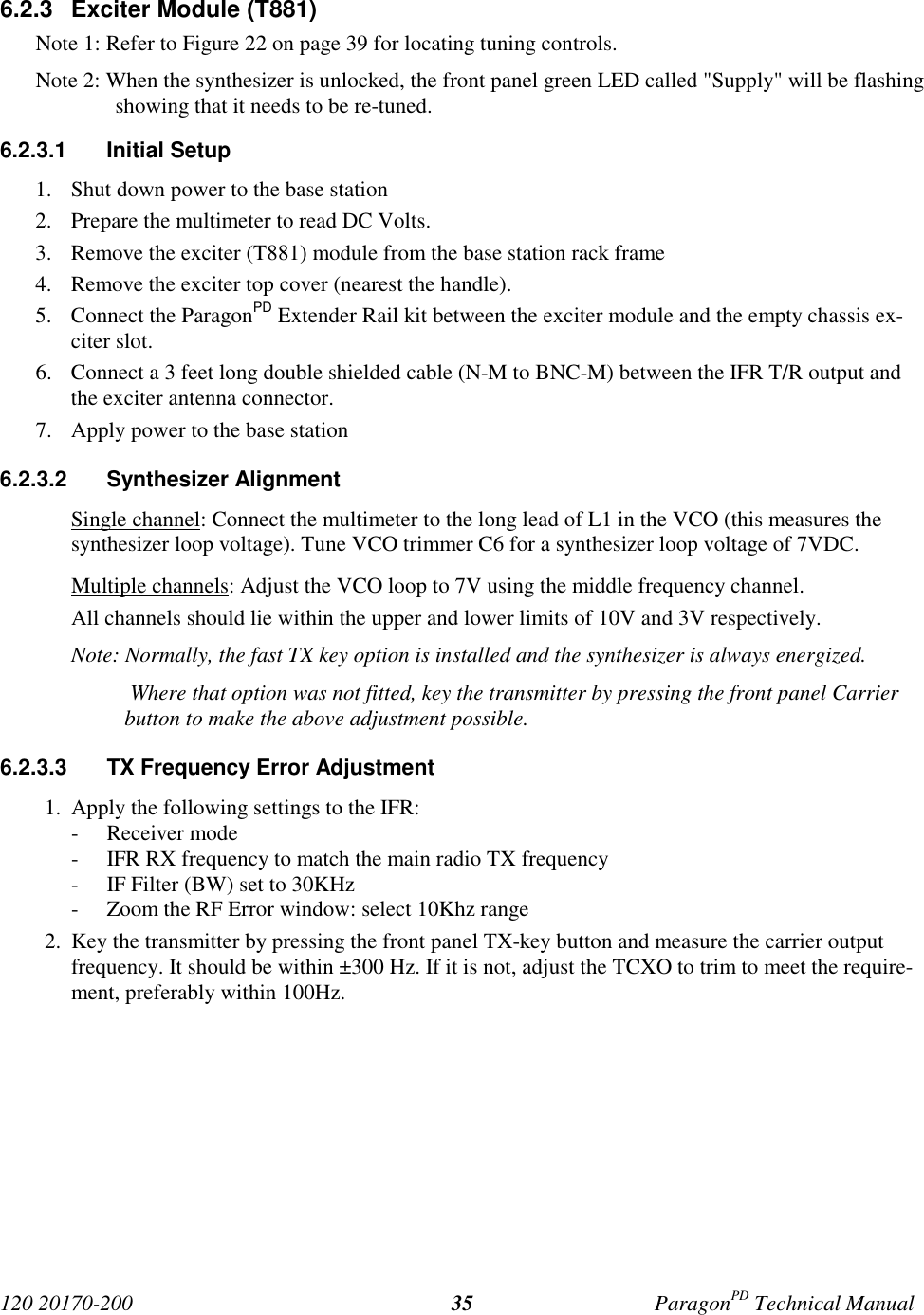 120 20170-200 ParagonPD Technical Manual356.2.3 Exciter Module (T881)Note 1: Refer to Figure 22 on page 39 for locating tuning controls.Note 2: When the synthesizer is unlocked, the front panel green LED called "Supply" will be flashingshowing that it needs to be re-tuned.6.2.3.1 Initial Setup1. Shut down power to the base station2. Prepare the multimeter to read DC Volts.3. Remove the exciter (T881) module from the base station rack frame4. Remove the exciter top cover (nearest the handle).5. Connect the ParagonPD Extender Rail kit between the exciter module and the empty chassis ex-citer slot.6. Connect a 3 feet long double shielded cable (N-M to BNC-M) between the IFR T/R output andthe exciter antenna connector.7. Apply power to the base station6.2.3.2 Synthesizer AlignmentSingle channel: Connect the multimeter to the long lead of L1 in the VCO (this measures thesynthesizer loop voltage). Tune VCO trimmer C6 for a synthesizer loop voltage of 7VDC.Multiple channels: Adjust the VCO loop to 7V using the middle frequency channel.All channels should lie within the upper and lower limits of 10V and 3V respectively.Note: Normally, the fast TX key option is installed and the synthesizer is always energized. Where that option was not fitted, key the transmitter by pressing the front panel Carrierbutton to make the above adjustment possible.6.2.3.3 TX Frequency Error Adjustment1. Apply the following settings to the IFR:- Receiver mode- IFR RX frequency to match the main radio TX frequency- IF Filter (BW) set to 30KHz- Zoom the RF Error window: select 10Khz range2. Key the transmitter by pressing the front panel TX-key button and measure the carrier outputfrequency. It should be within ±300 Hz. If it is not, adjust the TCXO to trim to meet the require-ment, preferably within 100Hz.